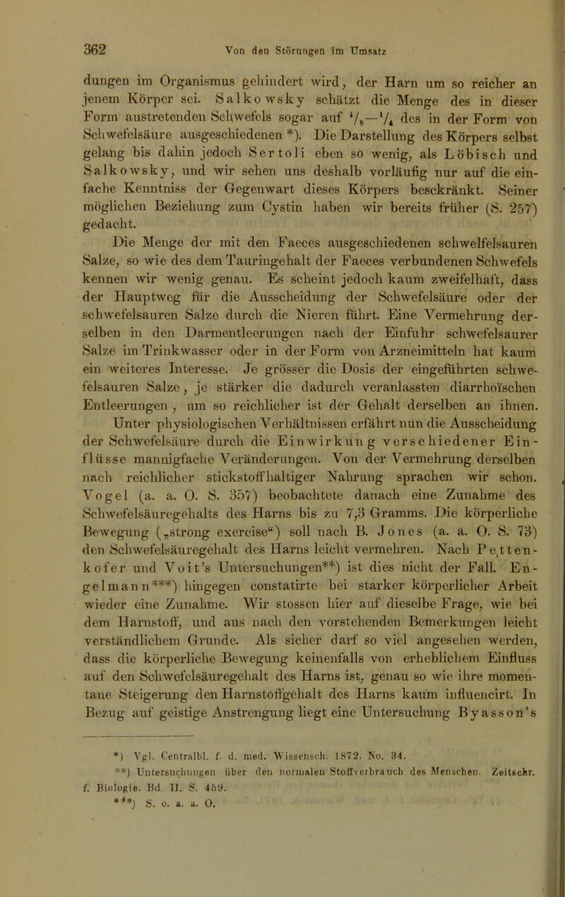 dangen im Organismus gehindert wird, der Harn um so reicher an jenem Körper sei. Salkowsky schätzt die Menge des in dieser Form austretenden Schwefels sogar auf ‘/8— 7* des in der Form von Schwefelsäure ausgeschiedenen *). Die Darstellung des Körpers selbst gelang bis dahin jedoch Sertoli eben so wenig, als Löbisch und Salkowsky, und wir sehen uns deshalb vorläufig nur auf die ein- fache Kenntniss der Gegenwart dieses Körpers besekränkt. Seiner möglichen Beziehung zum Cystin haben wir bereits früher (S. 257) gedacht. Die Menge der mit den Faeces ausgeschiedenen schwelfelsauren Salze, so wie des dem Tauringehalt der Faeces verbundenen Schwefels kennen wir wenig genau. Es scheint jedoch kaum zweifelhaft, dass der Hauptweg für die Ausscheidung der Schwefelsäure oder der schwefelsauren Salze durch die Nieren führt. Eine Vermehrung der- selben in den Darmentleerungen nach der Einfuhr schwefelsaurer Salze im Trinkwasser oder in der Form von Arzneimitteln hat kaum ein weiteres Interesse. Je grösser die Dosis der eingefuhrten schwe- felsauren Salze, je stärker die dadurch veranlassten diarrhoischen Entleerungen , um so reichlicher ist der Gehalt derselben an ihnen. Unter physiologischen Verhältnissen erfährt nun die Ausscheidung der Schwefelsäure durch die Einwirkung verschiedener Ein- flüsse mannigfache Veränderungen. Von der Vermehrung derselben nach reichlicher stickstoffhaltiger Nahrung sprachen wir schon. Vogel (a. a. 0. S. 35?) beobachtete danach eine Zunahme des Schwefelsäuregehalts des Harns bis zu 7,3 Gramms. Die körperliche Bewegung („strong exercise“) soll nach B. Jones (a. a. 0. S. 73) den Schwefelsäuregehalt des Harns leicht vermehren. Nach Pe(tten- kofer und Voit’s Untersuchungen**) ist dies nicht der Fall. En- gel mann***) hingegen constatirte bei starker körperlicher Arbeit wieder eine Zunahme. Wir stossen hier auf dieselbe Frage, wie bei dem Harnstoff, und aus nach den vorstehenden Bemerkungen leicht verständlichem Grunde. Als sicher darf so viel angesehen werden, dass die körperliche Bewegung keinenfalls von erheblichem Einfluss auf den Schwefelsäuregehalt des Harns ist, genau so wie ihre momen- tane Steigerung den Iiarnstoffgehalt des Harns kaum influencirt. In Bezug auf geistige Anstrengung liegt eine Untersuchung Byasson’s *) Vgl. Centralbl. f. d. rued. Wissensch. 187 2. No. 34. **) Untersuchungen über den normalen Stoffverbrauch des Menschen. Zeitschr. f. Biologie. Kd. II. S. 469.