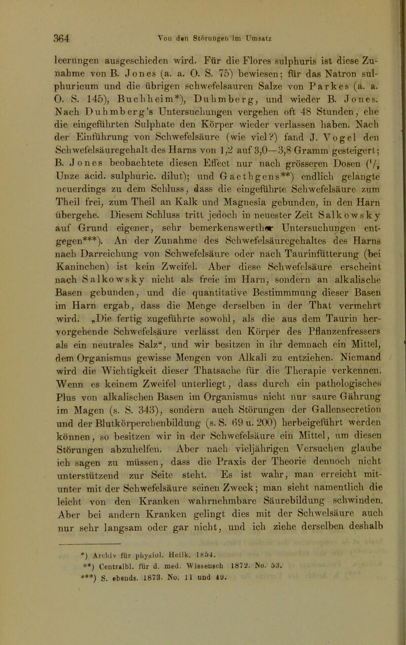 leerungen ausgeschieden wird. Für die Flores sulphuris ist diese Zu- nahme von B. Jones (a. a. 0. S. 75) bewiesen; für das Natron sul- phuricum und die übrigen schwefelsauren Salze von Parkes (a. a. 0. S. 145), Buch heim*), Duhmberg, und wieder B. Jones. Nach Duhmberg’s Untersuchungen vergehen oft 48 Stunden, ehe die eingeführten Sulphate den Körper wieder verlassen haben. Nach der Einführung von Schwefelsäure (wie vielV) fand J. Vogel den Schwefelsäuregehalt des Harns von 1,2 auf 3,0—3,8 Gramm gesteigert; B. Jones beobachtete diesen Effect nur nach grösseren Dosen ('/, Unze acid. sulphuric. dilut); und Gaethgens**) endlich gelangte neuerdings zu dem Schluss, dass die eingeführte Schwefelsäure zum Theil frei, zum Theil an Kalk und Magnesia gebunden, in den Harn übergehe. Diesem Schluss tritt jedoch in neuester Zeit Salkowsky auf Grund eigener, sehr bemerkenswerthor Untersuchungen ent- gegen***). An der Zunahme des Schwefelsäuregehaltes des Harns nach Darreichung von Schwefelsäure oder nach Taurinfütterung (bei Kaninchen) ist kein Zweifel. Aber diese Schwefelsäure erscheint nach Salkowsky nicht als freie im Harn, sondern an alkalische Basen gebunden, und die quantitative Bestimmmung dieser Basen im Harn ergab, dass die Menge derselben in der That vermehrt wird. „Die fertig zugeführte sowohl, als die aus dem Taurin her- vorgehende Schwefelsäure verlässt den Körper des Pflanzenfressers als ein neutrales Salz“, und wir besitzen in ihr demnach ein Mittel, dem Organismus gewisse Mengen von Alkali zu entziehen. Niemand wird die Wichtigkeit dieser Thatsache für die Therapie verkennen. Wenn es keinem Zweifel unterliegt, dass durch ein pathologisches Plus von alkalischen Basen im Organismus nicht nur saure Gährung im Magen (s. S. 343), sondern auch Störungen der Gallensecretion und der Blutkörperchenbildung (s. S. 69 u. 200) herbeigeführt werden können, so besitzen wir in der Schwefelsäure ein Mittel, um diesen Störungen abzuhelfen. Aber nach vieljährigen Versuchen glaube ich sagen zu müssen, dass die Praxis der Theorie dennoch nicht unterstützend zur Seite steht. Es ist wahr, man erreicht mit- unter mit der Schwefelsäure seinen Zweck; man sieht namentlich die leicht von den Kranken wahrnehmbare Säurebildung schwinden. Aber bei andern Kranken gelingt dies mit der Schwelsäure auch nur sehr langsam oder gar nicht, und ich ziehe derselben deshalb *) Archiv für plivsiol. Heilk. 1S54. **) C-entralbl. für d. med. Wisseusch 1872. No. 53.