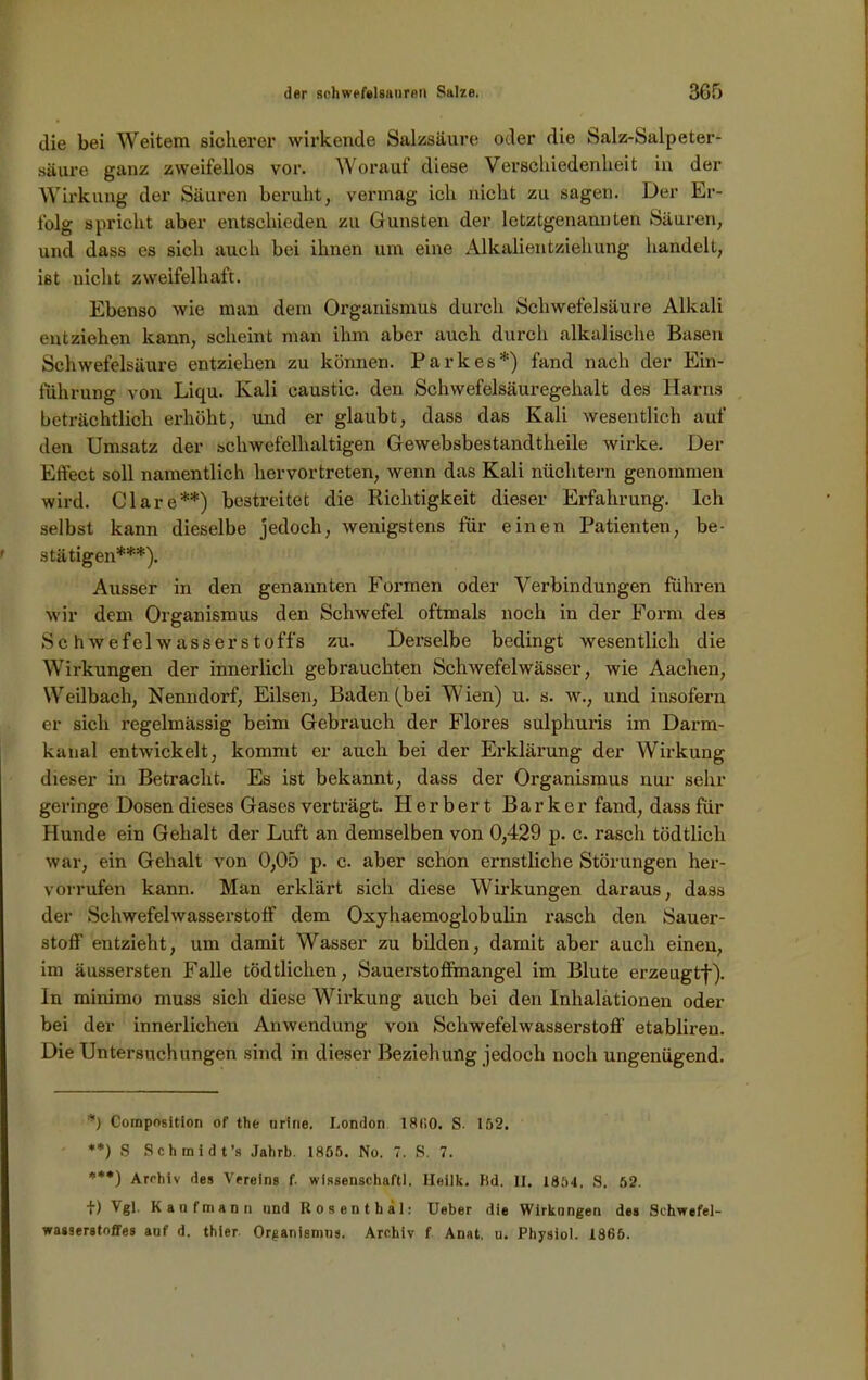 die bei Weitem sicherer wirkende Salzsäure oder die Salz-Salpeter- säure ganz zweifellos vor. Worauf diese Verschiedenheit in der Wirkung der Säuren beruht, vermag ich nicht zu sagen. Der Er- folg spricht aber entschieden zu Gunsten der letztgenannten Säuren, und dass es sich auch bei ihnen um eine Alkalientziehung handelt, ist nicht zweifelhaft. Ebenso wie man dem Organismus durch Schwefelsäure Alkali entziehen kann, scheint man ihm aber auch durch alkalische Basen Schwefelsäure entziehen zu können. Parkes*) fand nach der Ein- führung von Liqu. Kali caustic. den Schwefelsäuregehalt des Harns beträchtlich erhöht, und er glaubt, dass das Kali wesentlich auf den Umsatz der schwefelhaltigen Gewebsbestandtheile wirke. Der Effect soll namentlich hervortreten, wenn das Kali nüchtern genommen wird. Cläre**) bestreitet die Richtigkeit dieser Erfahrung. Ich selbst kann dieselbe jedoch, wenigstens für einen Patienten, be- stätigen***). Ausser in den genannten Formen oder Verbindungen fuhren wir dem Organismus den Schwefel oftmals noch in der Form des Schwefelwasserstoffs zu. Derselbe bedingt wesentlich die Wirkungen der innerlich gebrauchten Schwefelwässer, wie Aachen, Weilbach, Nenndorf, Eilsen, Baden (bei Wien) u. s. w., und insofern er sich regelmässig beim Gebrauch der Flores sulphuris im Darm- kanal entwickelt, kommt er auch bei der Erklärung der Wirkung dieser in Betracht. Es ist bekannt, dass der Organismus nur sehr geringe Dosen dieses Gases verträgt. Herbert Barker fand, dass für Hunde ein Gehalt der Luft an demselben von 0,429 p. c. rasch tödtlicli war, ein Gehalt von 0,05 p. c. aber schon ernstliche Störungen her- vorrufen kann. Man erklärt sich diese Wirkungen daraus, dass der Schwefelwasserstoff dem Oxyhaemoglobulin rasch den Sauer- stoff entzieht, um damit Wasser zu bilden, damit aber auch einen, im äussersten Falle tödtlichen, Sauerstoffmangel im Blute erzeugtf). ln minimo muss sich diese Wirkung auch bei den Inhalationen oder bei der innerlichen Anwendung von Schwefelwasserstoff etablireu. Die Untersuchungen sind in dieser Beziehung jedoch noch ungenügend. *) Composition of the urine. London 18(i0. S. 152. **) S Schmidt’s Jahrb. 1855. No. 7. S. 7. ***) Archiv des Vereins f. Wissenschaft!. Heilk. Ild. II, 1851, S. 52. f) ^gl- Kaufmann und Rosenthal: Ueber die Wirkungen des Schwefel- wasserstoffes auf d. thier Organismus. Archiv f Anat. u. Physiol. 1865.