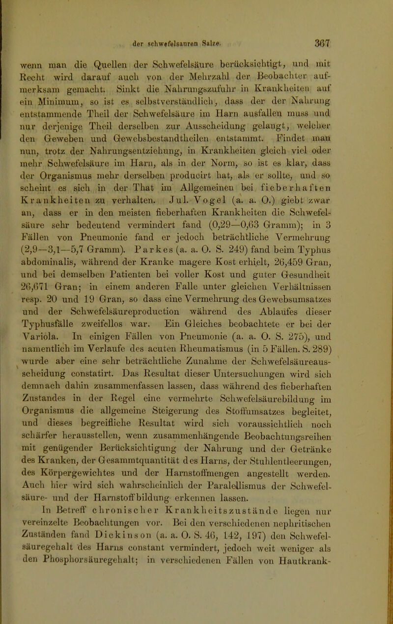 wenn man die Quellen der Schwefelsäure berücksichtigt, und mit Recht wird darauf auch von der Mehrzahl der Beobachter auf- merksam gemacht. Sinkt die Nahrungszufuhr in Krankheiten aut ein Minimum, so ist es selbstverständlich, dass der der Nahrung entstammende Theil der Schwefelsäure im Harn ausfallen muss und nur derjenige Theil derselben zur Ausscheidung gelangt, welcher den Geweben und Gewebsbestandthcilen entstammt. Findet man nun, trotz der Nahrungsentziehung, in Krankheiten gleich viel oder mehr Schwefelsäure im Harn, als in der Norm, so ist es klar, dass der Organismus mehr derselben producirt hat, als er sollte, und so scheint es sich in der That im Allgemeinen bei fieberhaften Krankheiten zu verhalten. Jul. Vogel (a. a. 0.) giebt zwar an, dass er in den meisten fieberhaften Krankheiten die Schwefel- säure sehr bedeutend vermindert fand (0,29—0,63 Gramm); in 3 Fällen von Pneumonie fand er jedoch beträchtliche Vermehrung (2,9—3,1—5,7 Gramm). Parkes (a. a. 0. S. 249) fand beim Typhus abdominalis, während der Kranke magere Kost erhielt, 26,459 Gran, und bei demselben Patienten bei voller Kost und guter Gesundheit 26,671 Gran; in einem anderen Falle unter gleichen Verhältnissen resp. 20 und 19 Gran, so dass eine Vermehrung des Gewebsumsatzes und der Schwefelsäureproduction während des Ablaufes dieser Typhusfälle zweifellos war. Ein Gleiches beobachtete er bei der Variola. In einigen Fällen von Pneumonie (a. a. 0. S. 275), und namentlich im Verlaufe des acuten Rheumatismus (in 5 Fällen. S. 289) wurde aber eine sehr beträchtliche Zunahme der Schwefelsäureaus- scheidung constatirt. Das Resultat dieser Untersuchungen wird sich demnach dahin zusammenfassen lassen, dass während des fieberhaften Zustandes in der Regel eine vermehrte Schwefelsäurebildung im Organismus die allgemeine Steigerung des Stoftumsatzes begleitet, und dieses begreifliche Resultat wird sich voraussichtlich noch schärfer herausstellen, wenn zusammenhängende Beobachtungsreihen mit genügender Berücksichtigung der Nahrung und der Getränke des Kranken, der Gesammtquantität des Harns, der Stuhlentleerungen, des Körpergewichtes und der Harnstoffmengen angestellt werden. Auch hier wird sich wahrscheinlich der Paraldlismus der Schwefel- säure- und der Hamstoffbildung erkennen lassen. In Betreff' chronischer Krankheitszustände liegen nur vereinzelte Beobachtungen vor. Bei den verschiedenen nephritischen Zuständen fand Dickinson (a. a. 0. S. 46, 142, 197) den Schwefel- säuregehalt des Harns eonstant vermindert, jedoch weit weniger als den Phosphorsäuregehalt; in verschiedenen Fällen von Hautkrank-