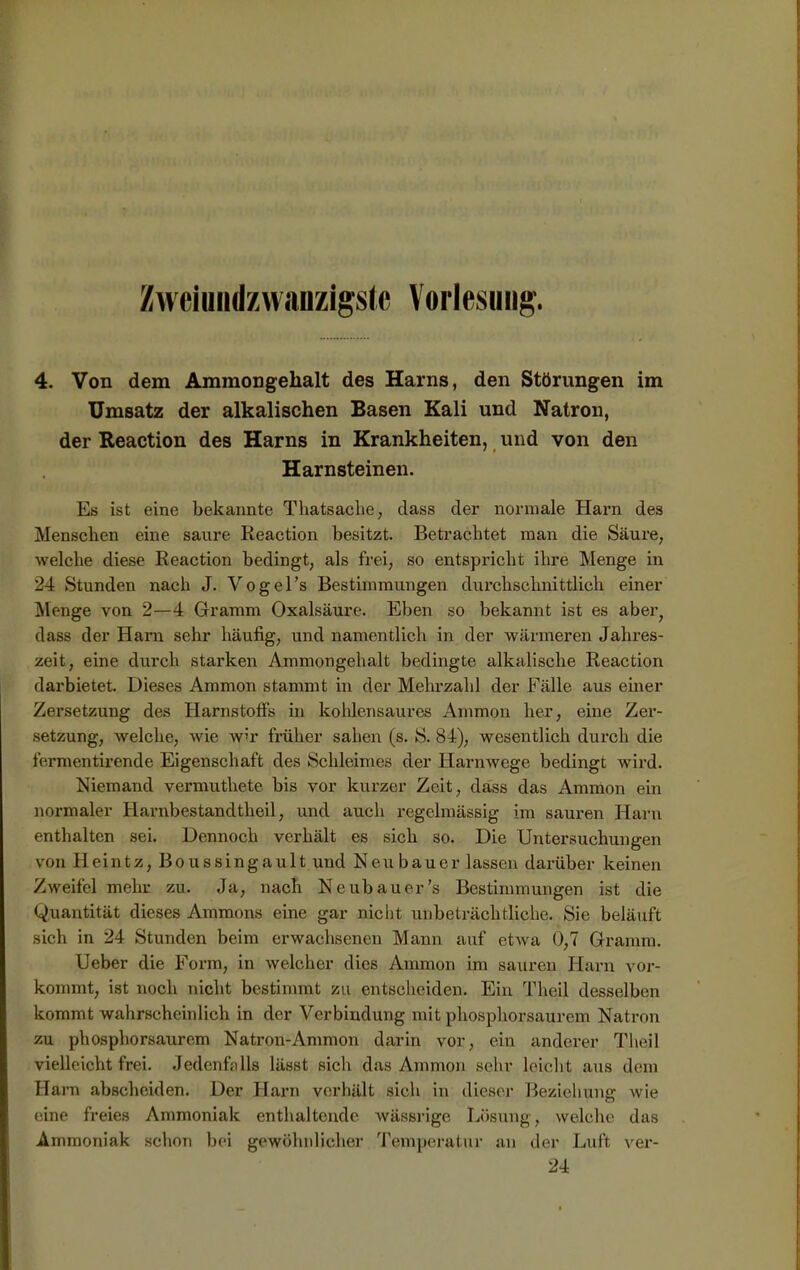 Zweiundzwanzigste Vorlesung. 4. Von dem Ammongehalt des Harns, den Störungen im Umsatz der alkalischen Basen Kali und Natron, der Reaction des Harns in Krankheiten, und von den Harnsteinen. Es ist eine bekannte Thatsache, dass der normale Harn des Menschen eine saure Reaction besitzt. Betrachtet man die Säure, welche diese Reaction bedingt, als frei, so entspricht ihre Menge in 24 Stunden nach J. Vogel’s Bestimmungen durchschnittlich einer Menge von 2—4 Gramm Oxalsäure. Eben so bekannt ist es aber; dass der Harn sehr häufig, und namentlich in der wärmeren Jahres- zeit, eine durch starken Ammongehalt bedingte alkalische Reaction darbietet. Dieses Ammon stammt in der Mehrzahl der Fälle aus einer Zersetzung des Harnstoffs in kohlensaures Ammon her, eine Zer- setzung, welche, wie wir früher sahen (s. S. 84), wesentlich durch die fermentirende Eigenschaft des Schleimes der Harnwege bedingt wird. Niemand vermutliete bis vor kurzer Zeit, dass das Ammon ein normaler Harnbestandtheil, und auch regelmässig im sauren Harn enthalten sei. Dennoch verhält es sich so. Die Untersuchungen von H ein t z, B o u s s i n g a u 11 und Neubauer lassen darüber keinen Zweifel mehr zu. Ja, nach Neubauer’s Bestimmungen ist die Quantität dieses Ammons eine gar nicht unbeträchtliche. Sie beläuft sich in 24 Stunden beim erwachsenen Mann auf etwa 0,7 Gramm. Ueber die Form, in welcher dies Ammon im sauren Harn vor- kommt, ist noch nicht bestimmt zu entscheiden. Ein Theil desselben kommt wahrscheinlich in der Verbindung mit phosphorsaurem Natron zu phosphorsaurem Natron-Ammon darin vor, ein anderer Theil vielleicht frei. Jedenfalls lässt sich das Ammon sehr leicht aus dem Harn abscheiden. Der Harn verhält sich in dieser Beziehung wie eine freies Ammoniak enthaltende wässrige Lösung, welche das Ammoniak schon bei gewöhnlicher Temperatur an der Luft ver- 24