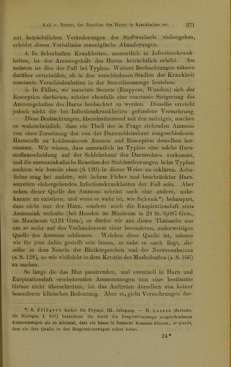 mit beträchtlichen Veränderungen des Stoffwechsels jeinhergehen, erleidet dieses Verhältniss mannigfache Abänderungen. 4. In fieberhaften Krankheiten, namentlich in Infectionskrank- lieiten, ist der Ammongehalt des Harns beträchtlich erhöht. Am meisten ist dies der Fall bei Typhus. Weitere Beobachtungen müssen darüber entscheiden, ob in den verschiedenen Stadien der Krankheit constante Verschiedenheiten in der Secretionsmenge bestehen. 5. In Fällen, wo zersetzte Secrete (Empyem, Wunden) sich der Resorption darbieten, scheint ebenfalls eine constante Steigerung des Ammongehaltes des Harns beobachtet zu werden. Dieselbe erreicht jedoch nicht die bei Infeetionskrankheiten gefundene Vermehrung. Diese Beobachtungen, übereinstimmend mit den mehligen, machen es wahrscheinlich, dass ein Theil des in Frage stehenden Ammons von einer Zersetzung des von der Darmschleimhaut ausgeschiedenen Harnstoffs zu kohlensaurem Ammon und Resorption desselben her- stannnt. Wir wissen, dass namentlich im Typhus eine solche Harn- stoffausscheidung auf der Schleimhaut des Darmrohres vorkommt, und die ammoniakalische Reaction der Stuhlentleerungen beim Typhus suchten wir bereits oben (S. 120) in dieser Weise zu erklären. Aehn- liehes mag bei andern, mit hohem Fieber und beschränkter Harn. secretion einher gehen den Infeetionskrankheiten der Fall sein. Aber neben dieser Quelle des Ammons scheint noch eine andere, unbe- kannte zu existiren, und wenn es wahr ist, wie Schenk*) behauptet, dass nicht nur der Harn, sondern auch die Exspirationsluft stets Ammoniak enthalte (bei Hunden im Minimum in 24 St. 0,087 Grm., im Maximum 0,124 Grm.), so dürfen wir aus dieser Thatsache nur um so mehr auf das Vorhandensein einer besonderen, anderweitigen Quelle des Ammons schliessen. Welches diese Quelle ist, müssen wir für jetzt dahin gestellt sein lassen, so nahe es auch liegt, die- selbe in dem Neurin der Blutkörperchen und der Nervensubstanz (s. S. 128), so wie vielleicht in dem Kreatin des Muskelsaftes (s. S. 166) zu suchen. So lange die das Blut passirenden, und eventuell in Harn und Exspirationsluft erscheinenden Ammonmengen nun eine bestimmte Grösse nicht überschreiten, ist das Auftreten derselben von keiner besonderen klinischen Bedeutung. Aber es, giebt Vermehrungen der- *) S. Pflüger’s Archiv für Physiol. III. Jahrgang. — H. Lossen (Zeitsohr. für Biologie. I. 207) bezeichnet die durch die Respiratiouswege ausgeschiedenen Ammonmengen als so minimal, dass sie kaum in Betracht kommen können; er glaubt, dass sie ihre Quelle in den Respirationswegen selbst haben. 24*
