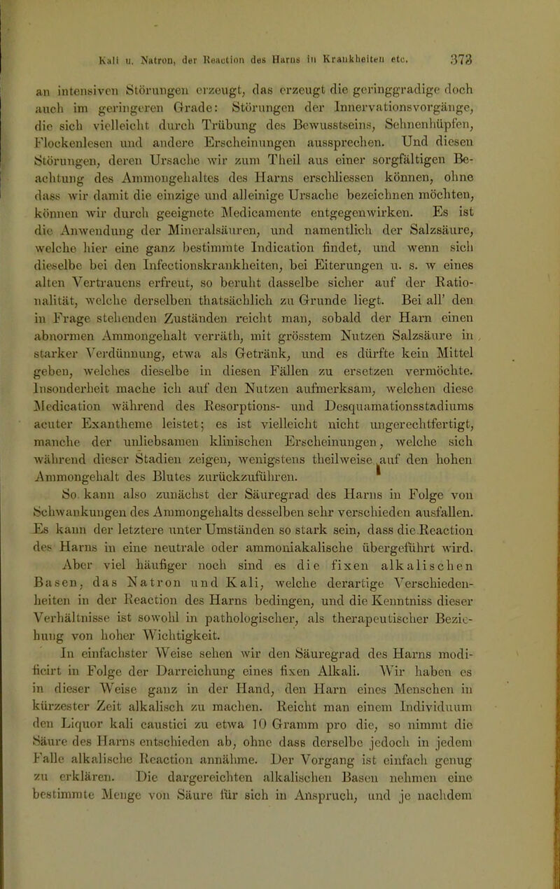 an intensiven Störungen erzeugt, das erzeugt die geringgradige doch auch im geringeren Grade: Störungen der Innervationsvorgänge, die sich vielleicht durch Trübung des Bewusstseins, Sehnenhüpfen, Flockenlesen und andere Erscheinungen aussprechen. Und diesen Störungen, deren Ursache wir zum Theil aus einer sorgfältigen Be- achtung des Ammongeluiltes des Harns erschliessen können, ohne dass wir damit die einzige und alleinige Ursache bezeichnen möchten, können wir durch geeignete Medicamente entgegenwirken. Es ist die Anwendung der Mineralsäuren, und namentlich der Salzsäure, welche hier eine ganz bestimmte lndication findet, und wenn sich dieselbe bei den Infectionskrankheiten, bei Eiterungen u. s. w eines alten Vertrauens erfreut, so beruht dasselbe sicher auf der Ratio- nalität, welche derselben thatsächlich zu Grunde liegt. Bei all’ den in Frage stehenden Zuständen reicht man, sobald der Harn einen abnormen Ammongebalt verräth, mit grösstem Nutzen Salzsäure in starker Verdünnung, etwa als Getränk, und es dürfte kein Mittel geben, welches dieselbe in diesen Fällen zu ersetzen vermöchte. Insonderheit mache ich auf den Nutzen aufmerksam, welchen diese Medication während des Resorptions- und Desquamationsstadiums acuter Exantheme leistet; es ist vielleicht nicht ungerechtfertigt, manche der unliebsamen klinischen Erscheinungen, welche sich während dieser Stadien zeigen, wenigstens theilweise auf den hohen Ammongehalt des Blutes zurückzuführen. So kann also zunächst der Säuregrad des Harns in Folge von Schwankungen des Ammongehalts desselben sehr verschieden ausfallen. Es kann der letztere unter Umständen so stark sein, dass die.Rcaction des Harns in eine neutrale oder ammoniakalische übergeführt wird. Aber viel häufiger noch sind es die fixen alkalischen Basen, das Natron und Kali, welche derartige Verschieden- heiten in der Reaction des Harns bedingen, und die Kenntniss dieser Verhältnisse ist sowohl in pathologischer, als therapeutischer Bezie- hung von hoher Wichtigkeit. In einfachster Weise sehen wir den Säuregrad des Harns modi- fieirt in Folge der Darreichung eines fixen Alkali. Wir haben es in dieser Weise ganz in der Hand, den Harn eines Menschen in kürzester Zeit alkalisch zu machen. Reicht man einem Individuum den Liquor kali caustici zu etwa 10 Gramm pro die, so nimmt die Säure des Harns entschieden ab, ohne dass derselbe jedoch in jedem Falle alkalische Reaction annähme. Der Vorgang ist einfach genug zu erklären. Die dargereichten alkalischen Basen nehmen eine bestimmte Menge von Säure für sich in Anspruch, und je nachdem