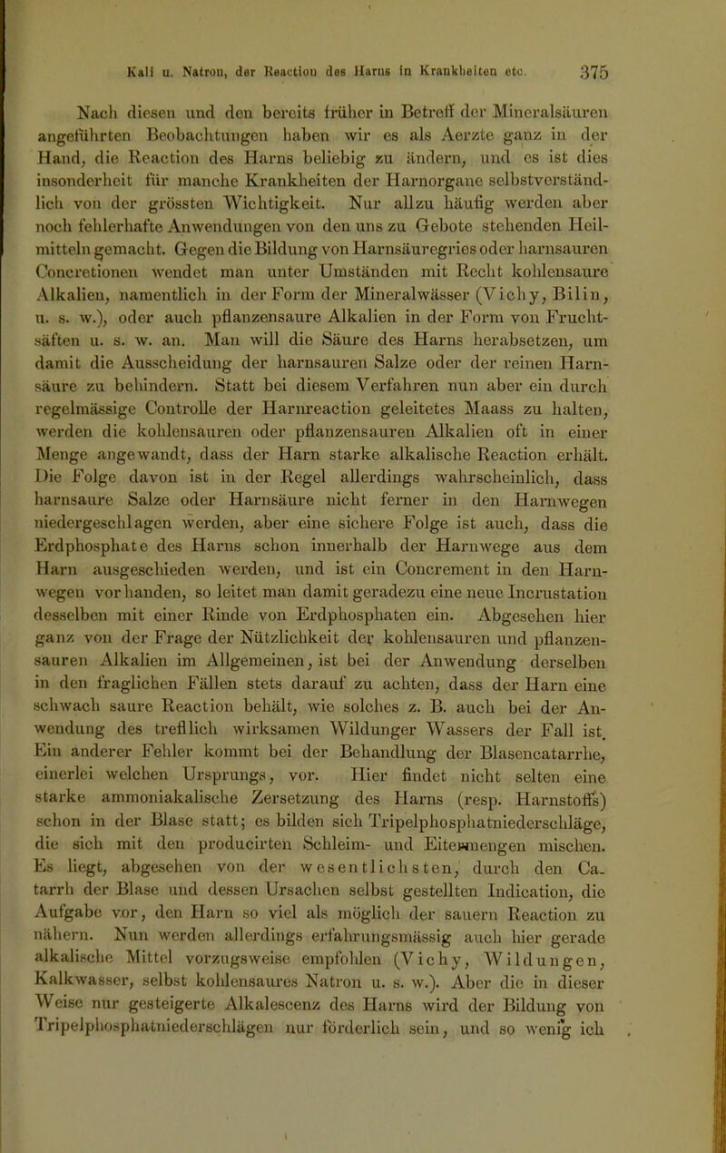 Nach diesen und den bereits früher in Betreff der Mineralsäuren angeführten Beobachtungen haben wir es als Aerzte ganz in der Hand, die Keaction des Harns beliebig zu ändern, und cs ist dies insonderheit für manche Krankheiten der Harnorgane selbstverständ- lich von der grössten Wichtigkeit. Nur allzu häufig werden aber noch fehlerhafte Anwendungen von den uns zu Gebote stehenden Heil- mitteln gemacht. Gegen die Bildung von Harnsäuregries oder harnsauren Concretionen wendet man unter Umständen mit Recht kohlensaure Alkalien, namentlich in der Form der Mineralwässer (Vichy, Bilin, u. s. w.), oder auch pflanzensaure Alkalien in der Form von Frucht- säften u. s. w. an. Man will die Säure des Harns herabsetzen, um damit die Ausscheidung der harnsauren Salze oder der reinen Harn- säure zu behindern. Statt bei diesem Verfahren nun aber ein durch regelmässige Controlle der Harnreaction geleitetes Maass zu halten, werden die kohlensauren oder pflanzensauren Alkalien oft in einer Menge angewandt, dass der Harn starke alkalische Reaction erhält. Die Folge davon ist in der Regel allerdings wahrscheinlich, dass harnsaure Salze oder Harnsäure nicht ferner in den Harnwegen niedergeschlagen werden, aber eine sichere Folge ist auch, dass die Erdphosphate des Harns schon innerhalb der Harnwege aus dem Harn ausgeschieden werden, und ist ein Concrement in den Harn- wegen vorhanden, so leitet man damit geradezu eine neue Incrustation desselben mit einer Rinde von Erdphosphaten ein. Abgesehen hier ganz von der Frage der Nützlichkeit dev kohlensauren und pflanzen- sauren Alkalien im Allgemeinen, ist bei der Anwendung derselben in den fraglichen Fällen stets darauf zu achten, dass der Harn eine schwach saure Reaction behält, wie solches z. B. auch bei der An- wendung des trefflich wirksamen Wildunger Wassers der Fall ist. Ein anderer Fehler kommt bei der Behandlung der Blasencatarrhe, einerlei welchen Ursprungs, vor. Hier findet nicht selten eine starke ammoniakalische Zersetzung des Harns (resp. Harnstoffs) schon in der Blase statt; es bilden sich Tripelphosphatniederschläge, die sich mit den producirten Schleim- und Eitewnengen mischen. Es liegt, abgesehen von der wesentlichsten, durch den Ca. tarrh der Blase und dessen Ursachen selbst gestellten Indication, die Aufgabe vor, den Harn so viel als möglich der säuern Reaction zu nähern. Nun werden allerdings erfahrungsmässig auch hier gerade alkalische Mittel vorzugsweise empfohlen (Vichy, Wildungen, Kalkwasser, selbst kohlensaures Natron u. s. w.). Aber die in dieser Weise nur gesteigerte Alkalescenz des Harns wird der Bildung von Tripelphosphatniederschlägen nur förderlich sein, und so wenig ich
