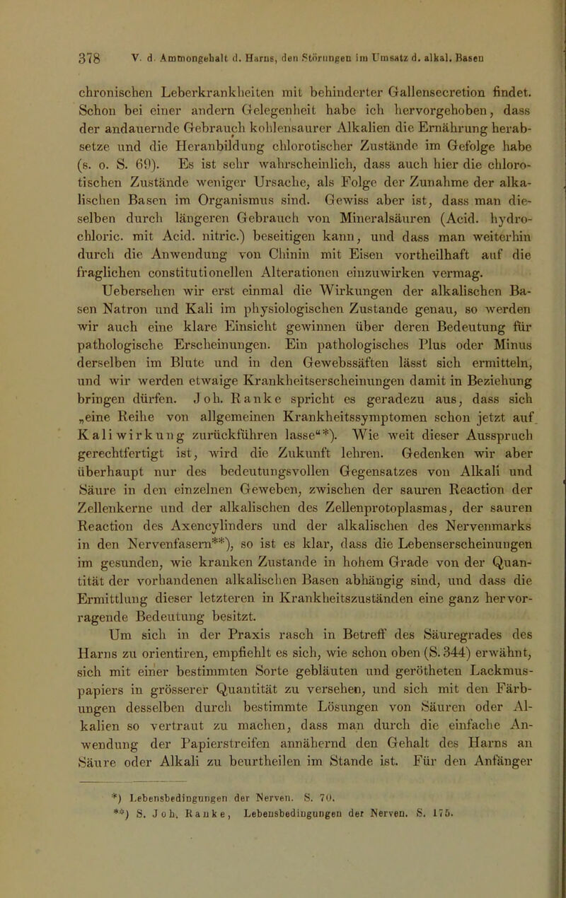 chronischen Leberkrankheiten mit behinderter Gallensecretion findet. Schon bei einer andern Gelegenheit habe ich hervorgehoben, dass der andauernde Gebrauch kohlensaurer Alkalien die Ernährung herab- setze und die Heranbildung chlorotischer Zustände im Gefolge habe (s. o. S. 69). Es ist sehr wahrscheinlich, dass auch hier die chloro- tisehen Zustände weniger Ursache, als Folge der Zunahme der alka- lischen Basen im Organismus sind. Gewiss aber ist, dass man die- selben durch längeren Gebrauch von Mineralsäuren (Acid. hydro- chloric. mit Acid. nitric.) beseitigen kann, und dass man weiterhin durch die Anwendung von Chinin mit Eisen vorteilhaft auf die fraglichen constitutionellen Alterationen einzuwirken vermag. Uebersehen wir erst einmal die Wirkungen der alkalischen Ba- sen Natron und Kali im physiologischen Zustande genau, so werden wir auch eine klare Einsicht gewinnen über deren Bedeutung für pathologische Erscheinungen. Ein pathologisches Plus oder Minus derselben im Blute und in den Gewebssäften lässt sich ermitteln, und wir werden etwaige Krankheitserscheinungen damit in Beziehung bringen dürfen. .Job. Ranke spricht es geradezu aus, dass sich „eine Reihe von allgemeinen Krankheitssymptomen schon jetzt auf Kali Wirkung zurückführen lasse“*). Wie weit dieser Ausspruch gerechtfertigt ist, wird die Zukunft lehren. Gedenken wir aber überhaupt nur des bedeutungsvollen Gegensatzes von Alkali und Säure in den einzelnen Geweben, zwischen der sauren Reaction der Zellenkerne und der alkalischen des Zellenprotoplasmas, der sauren Reaction des Axencylinders und der alkalischen des Nervenmarks in den Nervenfasern**), so ist es klar, dass die Lebenserscheinungen im gesunden, wie kranken Zustande in hohem Grade von der Quan- tität der vorhandenen alkalischen Basen abhängig sind, und dass die Ermittlung dieser letzteren in Krankheitszuständen eine ganz hervor- ragende Bedeutung besitzt. Um sich in der Praxis rasch in Betreff des Säuregrades des Harns zu orientiren, empfiehlt es sich, wie schon oben (S. 344) erwähnt, sich mit einer bestimmten Sorte gebläuten und gerötheten Lackmus- papiers in grösserer Quantität zu versehen, und sich mit den Färb- ungen desselben durch bestimmte Lösungen von Säuren oder Al- kalien so vertraut zu machen, dass man durch die einfache An- wendung der Papierstreifen annähernd den Gehalt des Harns an Säure oder Alkali zu bcurtheilen im Stande ist. Für den Anfänger *) LebensbediDgnngen der Nerven. S. 70. **) S. Job. Ranke, Lebensbediugungeu der Nerven. S. 175.