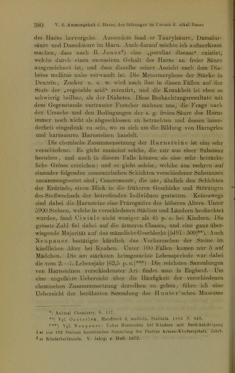 des Harns hervorgehe. Ausserdem fand er Taurylsäure, Damalur- säure und Damolsäure im Harn. Auch darauf möchte ich aufmerksam machen, dass nach B. .Jones*) eine „peculiar disease“ existirt, welche durch einen excessiven Gehalt des Harns an freier Säure ausgezeichnet ist, und dass dieselbe seiner Ansicht nach dem Dia- betes mellitus nahe verwandt ist. Die Metarmorphose der Stärke in Dextrin, Zucker u. s. w. wird nach ihm in diesen Fällen auf der Stufe der „vegetable acid“ retentirt, und die Krankheit ist eben so schwierig heilbar, als der Diabetes. Diese Beobachtungsresultatc mit dem Gegenstände vertrauter Forscher mahnen uns, die Frage nach der Ursache und den Bedingungen der s. g. freien Säure des Harns immer noch nicht als abgeschlossen zu betrachten und dessen inson- derheit eingedenk zu sein, wo es sich um die Bildung von Harngries und harnsauren Harnsteinen handelt. Die chemische Zusammensetzung der Harnsteine ist eine sehr verschiedene. Es giebt zunächst solche, die nur aus einer Substanz bestehen, und auch in diesem Falle können sie eine sehr beträcht- liche Grösse erreichen; und es giebt solche, weiche aus mehren auf einander folgenden concentrischen Schichten verschiedener Substanzen zusammengesetzt sind, Concremente, die uns, ähnlich den Schichten der Erdrinde, einen Blick in die früheren Geschicke und Störungen des Stoffwechsels der betreffenden Individuen gestatten. Keineswegs sind dabei die Harnsteine eine Prärogative des höheren Alters. Unter 5900 Steinen, welche in verschiedenen Städten und Ländern beobachtet wurden, fand Civiale nicht weniger als 45 p. c. bei Kindern. Die grösste Zahl fiel dabei auf die ärmeren Classen, und eine ganz über- wiegende Majorität auf das männliche G eschlecht [5497 : 309]**). Auch Neupauer bestätigte kürzlich das Vorherrschen der Steine im kindlichen Alter bei Knaben. Unter 100 Fällen kamen nur 5 auf Mädchen. Die am stärksten heimgesuchte Lebensperiode war dabei die vom 2.—7. Lebensjahr [62,5 p. c.]***) Die reichsten Sammlungen von Harnsteinen verschiedenster Art findet man in England. Um eine ungefähre Uebersicht über die Häufigkeit der verschiedenen chemischen Zusammensetzung derselben zu geben, führe ich eine Uebersicht der berühmten Sammlung des Hunter’scheu Museums *) Animal Chemistry. S. 117. **} Vgl. Oesteilen, Handbuch d, medidu. Statistik. 1866 S. 649. ***) Vgl. Neupauer: Ueber Harnsteine bei Kindern mit Berücksichtigung der aus 192 Steinen bestehenden Sammlung des l’esther Armen-Kinderspitals. Jahrb. d er Kinderheilkunde. V. Jahrg. 4. Heft. 1872.