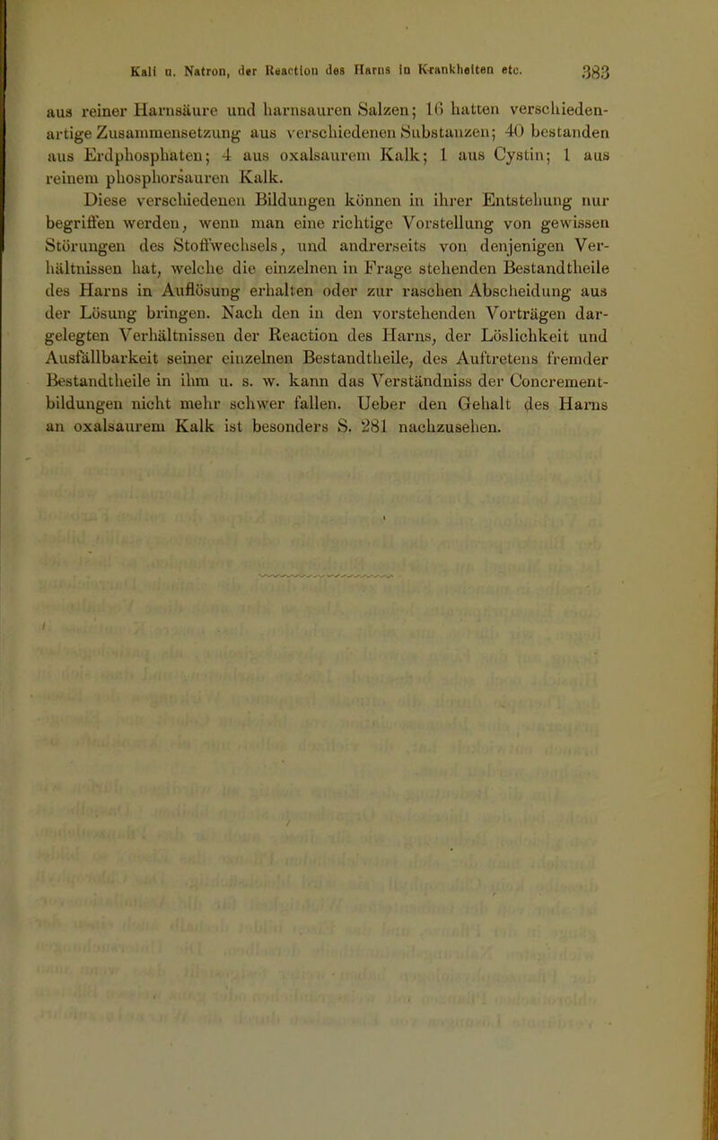 aus reiner Harnsäure und harnsauren Salzen; 16 hatten verschieden- artige Zusammensetzung aus verschiedenen Substanzen; 40 bestanden aus Erdphosphaten; 4 aus oxalsaurem Kalk; 1 aus Cystin; 1 aus reinem phosphorsauren Kalk. Diese verscliiedenen Bildungen können in ihrer Entstehung nur begriffen werden, wenn man eine richtige Vorstellung von gewissen Störungen des StoffWechsels, und andrerseits von denjenigen Ver- hältnissen hat, welche die einzelnen in Frage stehenden Bestandtheile des Harns in Auflösung erhallen oder zur raschen Abscheidung aus der Lösung bringen. Nach den in den vorstehenden Vorträgen dar- gelegten Verhältnissen der Reaction des Harns, der Löslichkeit und Ausfällbarkeit seiner einzelnen Bestandtheile, des Auftretens fremder Bestandtheile in ihm u. s. w. kann das Verständniss der Concrement- bildungen nicht mehr schwer fallen. Ueber den Gehalt des Harns an oxalsaurem Kalk ist besonders S. 281 nachzusehen.