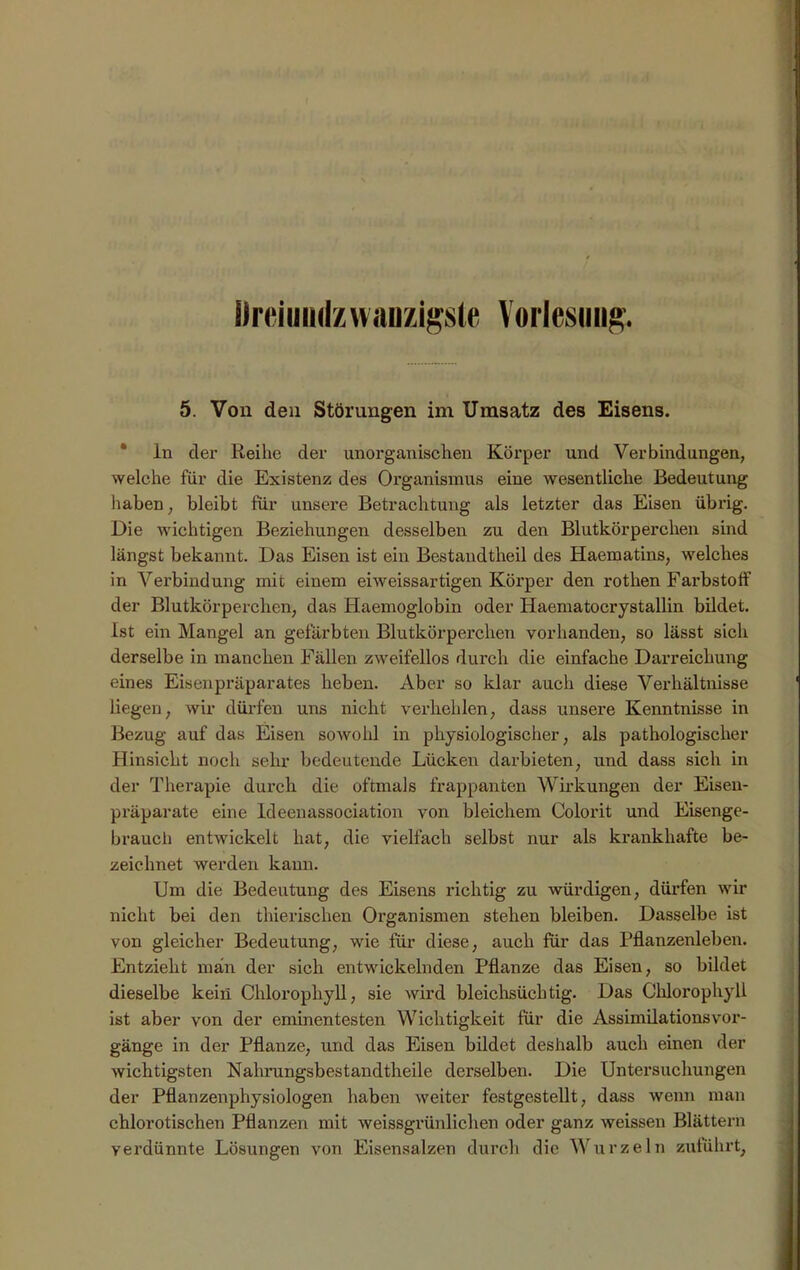 i)reiuii<lzw;uizigste Vorlesung. 5. Von den Störungen im Umsatz des Eisens. * ln der Reihe der unorganischen Körper und Verbindungen, welche für die Existenz des Organismus eine wesentliche Bedeutung haben, bleibt für unsere Betrachtung als letzter das Eisen übrig. Die wichtigen Beziehungen desselben zu den Blutkörperchen sind längst bekannt. Das Eisen ist ein Bestandtheil des Haematins, welches in Verbindung mit einem eiweissartigen Körper den rothen Farbstoff der Blutkörperchen, das Haemoglobin oder Haematocrystallin bildet. Ist ein Mangel an gefärbten Blutkörperchen vorhanden, so lässt sich derselbe in manchen Fällen zweifellos durch die einfache Darreichung eines Eisenpräparates heben. Aber so klar auch diese Verhältnisse liegen, wir dürfen uns nicht verhehlen, dass unsere Kenntnisse in Bezug auf das Eisen sowohl in physiologischer, als pathologischer Hinsicht noch sehr bedeutende Lücken darbieten, und dass sich in der Therapie dui’ch die oftmals frappanten Wirkungen der Eisen- präparate eine Ideenassociation von bleichem Colorit und Eisenge- brauch entwickelt hat, die vielfach selbst nur als krankhafte be- zeichnet werden kann. Um die Bedeutung des Eisens richtig zu würdigen, dürfen wir nicht bei den thierischen Organismen stehen bleiben. Dasselbe ist von gleicher Bedeutung, wie für diese, auch für das Pflanzenleben. Entzieht man der sich entwickelnden Pflanze das Eisen, so bildet dieselbe kein Chlorophyll, sie wird bleichsüchtig. Das Chlorophyll ist aber von der eminentesten Wichtigkeit für die AssimilationsVor- gänge in der Pflanze, und das Eisen bildet deshalb auch einen der wichtigsten Nahrungsbestandtheile derselben. Die Untersuchungen der Pflanzenphysiologen haben weiter festgestellt, dass wenn man chlorotischen Pflanzen mit weissgrünlichen oder ganz weissen Blättern verdünnte Lösungen von Eisensalzen durch die Wurzeln zuführt.