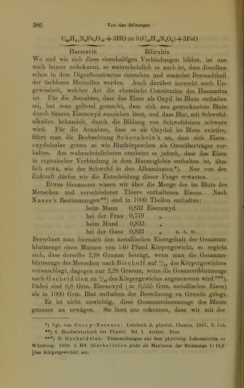 CaaHs ,N6Fe80,8 + 3HO = 3 (C3JH18N1Ofl) -f 3FeO Haematin Bilirubin Wo und wie sicli diese eisenhaltigen Verbindungen bilden, ist uns noch immer unbekannt, so wahrscheinlich es auch ist, dass dieselben schon in dem Digesfionstractus entstehen und zunächst Bestandtheil der farblosen Blutzellen werden. Auch darüber herrscht noch Un- gewissheit, welcher Art die chemische Constitution des Haematins ist. Für die Annahme, dass das Eisen als Oxyd im Blute enthalten sei, hat man geltend gemacht, dass sich aus getrocknetem Blute durch Säuren Eisenoxyd ausziehen lässt, und dass Blut, mit Schwefel- alkalien behandelt, dui’ch die Bildung von Schwefeleisen schwarz wird. Für die Annahme, dass es als Oxydul im Blute existire, führt man die Beobachtung Sclioenbein’s an, dass sich Eisen- oxydulsalze genau so wie Blutkörperchen als Ozonüberträger ver- halten. Am wahrscheinlichsten erscheint es jedoch, dass das Eisen in organischer Verbindung in dem Haemoglobin enthalten ist, ähn- lich etwa, wie der Schwefel in den Albuminateu*). Nur von der Zukunft dürfen wir die Entscheidung dieser Frage erwarten. Etwas Genaueres wissen wir über die Menge des im Blute des Menschen und verschiedener Thiere enthaltenen Eisens. Nach Nasse’s Bestimmungen**) sind in 1000 Theilen enthalten: beim Mann 0,832 Eisenoxyd bei der Frau 0,779 „ beim Hund 0,833 „ bei der Gans 0,822 „ u. s. w. Berechnet man hiernach den metallischen Eisengehalt der Gesammt- blutmenge eines Mannes von 140 Pfund Körpergewicht, so ergiebt sich, dass derselbe 2,98 Gramm beträgt, wenn man die Gesammt- blutmenge des Menschen nach Bischoff auf ‘/l3 des Körpergewichtes veranschlagt, dagegen nur 2,28 Gramm, wenn die Gesannntblutmenge naehGsclieidtlen zu */17 des Körpergewichts angenommen wird***). Dabei sind 0,8 Grm. Eisenoxyd ( = 0,555 Grm. metallisches Eisen) als in 1000 Grm. Blut enthalten der Berechnung zu Grunde gelegt. Es ist nicht unwichtig, diese Gesammteisenmenge des Blutes genauer au erwägen. Sie lässt uns erkennen, dass wir mit der *) Vgl. von Gorup-Besanez: Lehrbuch d. physiol. Chemie. 1867. S. 115. **) S. Handwörterbuch der Physiol. Bd. I. Artikel : Blut, ***) S. Gscheidtlen: Untersuchungen aus dem physiolog. Laboratorium zu Würzburg. 1868. 3. Hft (Gscheidtlen giebt als Maximum der Blutmenge 1:16,9 [des Körpergewichts] an).