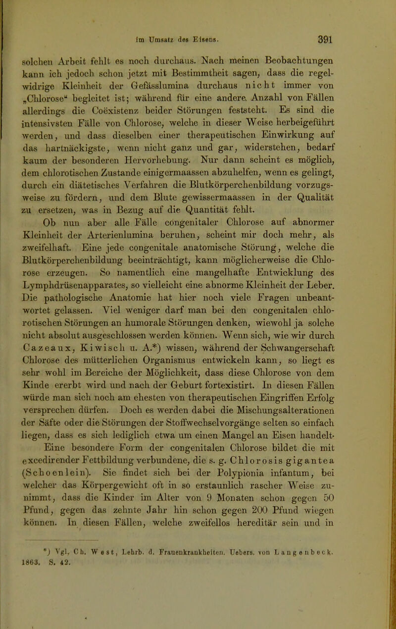 solchen Arbeit fehlt es noch durchaus. Nach meinen Beobachtungen kann ich jedoch schon jetzt mit Bestimmtheit sagen, dass die regel- widrige Kleinheit der Gefässlumina durchaus nicht immer von „Chlorose“ begleitet ist; während fiir eine andere. Anzahl von Fällen allerdings die Coexistenz beider Störungen feststeht. Es sind die intensivsten Fälle von Chlorose, welche in dieser Weise herbeigeführt werden, und dass dieselben einer therapeutischen Einwirkung auf das hartnäckigste, wenn nicht ganz und gar, widerstehen, bedarf kaum der besonderen Hervorhebung. Nur dann scheint es möglich, dem chlorotischen Zustande einigermaassen abzuhelfen, wenn es gelingt, durch ein diätetisches Verfahren die Blutkörperchenbildung vorzugs- weise zu fördern, und dem Blute gewissermaassen in der Qualität zu ersetzen, was in Bezug auf die Quantität fehlt. Ob nun aber alle Fälle congenitaler Chlorose auf abnormer Kleinheit der Arterienlumina beruhen, scheint mir doch mehr, als zweifelhaft. Eine jede congenitale anatomische Störung, welche die Blutkörperchenbildung beeinträchtigt, kann möglicherweise die Chlo- rose erzeugen. So namentlich eine mangelhafte Entwicklung des Lymplidrüsenapparates, so vielleicht eine abnorme Kleinheit der Leber. Die pathologische Anatomie hat hier noch viele Fragen unbeant- wortet gelassen. Viel weniger darf man bei den congenitalen chlo- rotischen Störungen an humorale Störungen denken, wiewohl ja solche nicht absolut ausgeschlossen werden können. Wenn sich, wie wir durch Cazeaux, Kiwi sch u. A.*) wissen, während der Schwangerschaft Chlorose des mütterlichen Organismus entwickeln kann, so liegt es sehr wohl im Bereiche der Möglichkeit, dass diese Chlorose von dem Kinde ererbt wird und nach der Geburt fortexistirt. ln diesen Fällen würde man sich noch am ehesten von therapeutischen Eingriffen Erfolg versprechen dürfen. Doch es werden dabei die Mischungsalterationen der Säfte oder die Störungen der Stoffwechselvorgänge selten so einfach liegen, dass es sich lediglich etwa um einen Mangel an Eisen handelt- Eine besondere Form der congenitalen Chlorose bildet die mit excedirender Fettbildung verbundene, die s. g. Chlorosis gigantea (Scho en lein). Sie findet sich bei der Polypionia infantum, bei welcher das Körpergewicht oft in so erstaunlich rascher Weise zu- nimmt, dass die Kinder im Alter von 9 Monaten schon gegen 50 Pfund, gegen das zehnte Jahr hin schon gegen 200 Pfund wiegen können, ln diesen Fällen, welche zweifellos hereditär sein und in *) Vgl, Cb. West, Lehrb. d. Frauenkrankheiten. Uebers. von Lange ubeck. 1863. S. 42.