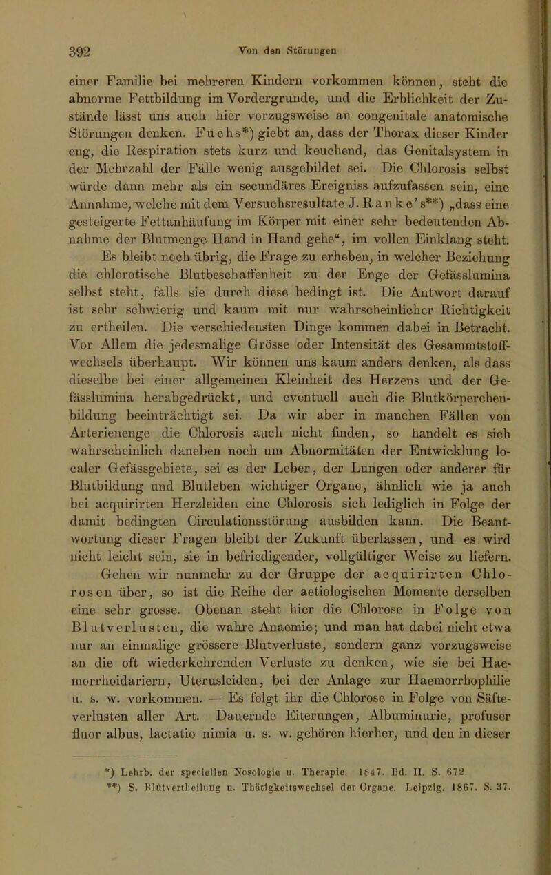 \ 392 Von den Störungen einer Familie bei mehreren Kindern Vorkommen können, steht die abnorme Fettbildung im Vordergründe, und die Erblichkeit der Zu- stände lässt uns auch hier vorzugsweise an congenitale anatomische Störungen denken. Fuchs*) giebt an, dass der Thorax dieser Kinder eng, die Respiration stets kurz und keuchend, das Genitalsystem in der Mehrzahl der Fälle wenig ausgebildet sei. Die Chlorosis selbst würde dann mehr als ein secundäres Ereigniss aufzufassen sein, eine Annahme, welche mit dem Versuchsresultate J. Ranke’ s**) „dass eine gesteigerte Fettanhäufung im Körper mit einer sehr bedeutenden Ab- nahme der Blutmenge Hand in Hand gehe“, im vollen Einklang steht. Es bleibt noch übrig, die Frage zu erheben, in welcher Beziehung die chlorotische Blutbeschaffenheit zu der Enge der Gefässlumina selbst steht, falls sie durch diese bedingt ist. Die Antwort darauf ist sehr schwierig und kaum mit nur wahrscheinlicher Richtigkeit zu ertheilen. Die verschiedensten Dinge kommen dabei in Betracht. Vor Allem die jedesmalige Grösse oder Intensität des Gesammtstoff- wechsels überhaupt. Wir können uns kaum anders denken, als dass dieselbe bei einer allgemeinen Kleinheit des Herzens und der Ge- fässlumina herabgedrückt, und eventuell auch die Blutkörperchen- bildung beeinträchtigt sei. Da wir aber in manchen Fällen von Arterienenge die Chlorosis auch nicht finden, so handelt es sich wahrscheinlich daneben noch um Abnormitäten der Entwicklung lo- caler Gefässgebiete, sei es der Leber, der Lungen oder anderer für Blutbildung und Blutleben wichtiger Organe, ähnlich wie ja auch bei acquirirten Herzleiden eine Chlorosis sich lediglich in Folge der damit bedingten Circulationsstörung ausbilden kann. Die Beant- wortung dieser Fragen bleibt der Zukunft überlassen, und es wird nicht leicht sein, sie in befriedigender, vollgültiger Weise zu liefern. Gehen wir nunmehr zu der Gruppe der acquirirten Chlo- rosen über, so ist die Reihe der aetiologischen Momente derselben eine sehr grosse. Obenan stellt hier die Chlorose in Folge von Blutverlusten, die wahre Anaemie; und man hat dabei nicht etwa nur au einmalige grössere Blutverluste, sondern ganz vorzugsweise an die oft wiederkehrenden Verluste zu denken, wie sie bei Hae- morr hoidariern, Uterusleiden, bei der Anlage zur Haemorrhophilie u. 6. w. Vorkommen. — Es folgt ihr die Chlorose in Folge von Säfte- verlusten aller Art. Dauernde Eiterungen, Albuminurie, profuser fluor albus, lactatio nimia u. s. w. gehören hierher, und den in dieser *) Lebrb. der speeiellen Nosologie u. Therapie 1847. Bd. II. S. 672. **) S. Blütvertlieihing u. Thätigkeifswechsel der Organe. Leipzig. 1867. S. 37.