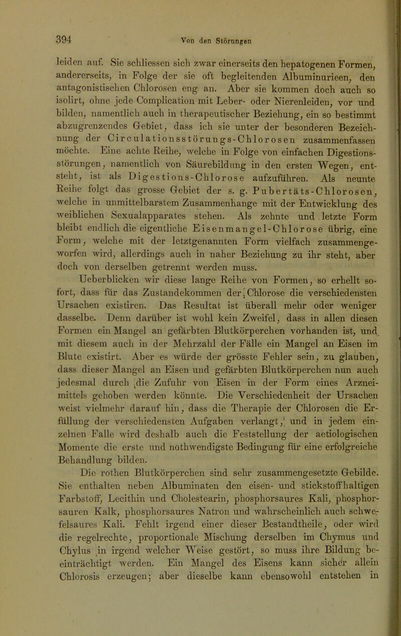 leiden auf. Sie schliessen sich zwar einerseits den hepatogenen Formen, andererseits, in Folge der sie oft begleitenden Albuminurieen, den antagonistischen Chlorosen eng an. Aber sie kommen doch auch so isolirt, ohne jede Complication mit Leber- oder Nierenleiden, vor und bilden, namentlich auch in therapeutischer Beziehung, ein so bestimmt abzugrenzendes Gebiet, dass ich sie unter der besonderen Bezeich- nung der Circulationsstörungs-Chlorosen zusammenfassen möchte. Eine achte Reihe, Avelche in Folge von einfachen Digestions- störungen, namentlich von Säurebild uh g in den ersten Wegen, ent- steht, ist als Digestions-Chlorose aufzuführen. Als neunte Reihe folgt das grosse Gebiet der s. g. Pubertäts-Chlorosen, welche in unmittelbarstem Zusammenhänge mit der Entwicklung des weiblichen Sexualapparates stehen. Als zehnte und letzte Form bleibt endlich die eigentliche Eisenmangel-Chlorose übrig, eine Form, welche mit der letztgenannten Form vielfach zusammenge- worfen wird, allerdings auch in naher Beziehung zu ihr steht, aber doch von derselben getrennt werden muss. Ueberblicken wir diese lange Reihe von Formen, so erhellt so- fort, dass für das Zustandekommen der ’ Chlorose die verschiedensten Ursachen existiren. Das Resultat ist überall mehr oder weniger dasselbe. Denn darüber ist wohl kein Zweifel, dass in allen diesen Formen ein Mangel an gefärbten Blutkörperchen vorhanden ist, und mit diesem auch in der Mehrzahl der Fälle ein Mangel an Eisen im Blute existirt. Aber es würde der grösste Fehler sein, zu glauben, dass dieser Mangel an Eisen und gefärbten Blutkörperchen nun auch jedesmal durch -die Zufuhr von Eisen in der Form eines Arznei- mittels gehoben werden könnte. Die Verschiedenheit der Ursachen weist vielmehr darauf hin, dass die Therapie der Chlorosen die Er- füllung der verschiedensten Aufgaben verlangt,* und in jedem ein- zelnen Falle wird deshalb auch die Feststellung der aetiologischen Momente die erste und nothwendigste Bedingung für eine erfolgreiche Behandlung bilden. Die rothen Blutkörperchen sind sehr zusammengesetzte Gebilde. Sie enthalten neben Albuminaten den eisen- und stickstoffhaltigen Farbstoff, Lecithin und Cholestearin, phosphorsaures Kali, phosphor- sauren Kalk, phosphorsaures Natron und wahrscheinlich auch schwe- felsaures Kali. Fehlt irgend einer dieser Bestandtlieile, oder wird die regelrechte, proportionale Mischung derselben im Chymus und Chylus in irgend welcher Weise gestört, so muss ihre Bildung be- einträchtigt werden. Ein Mangel des Eisens kann sichdr allein Cblorosis erzeugen; aber dieselbe kann ebensowohl entstehen in