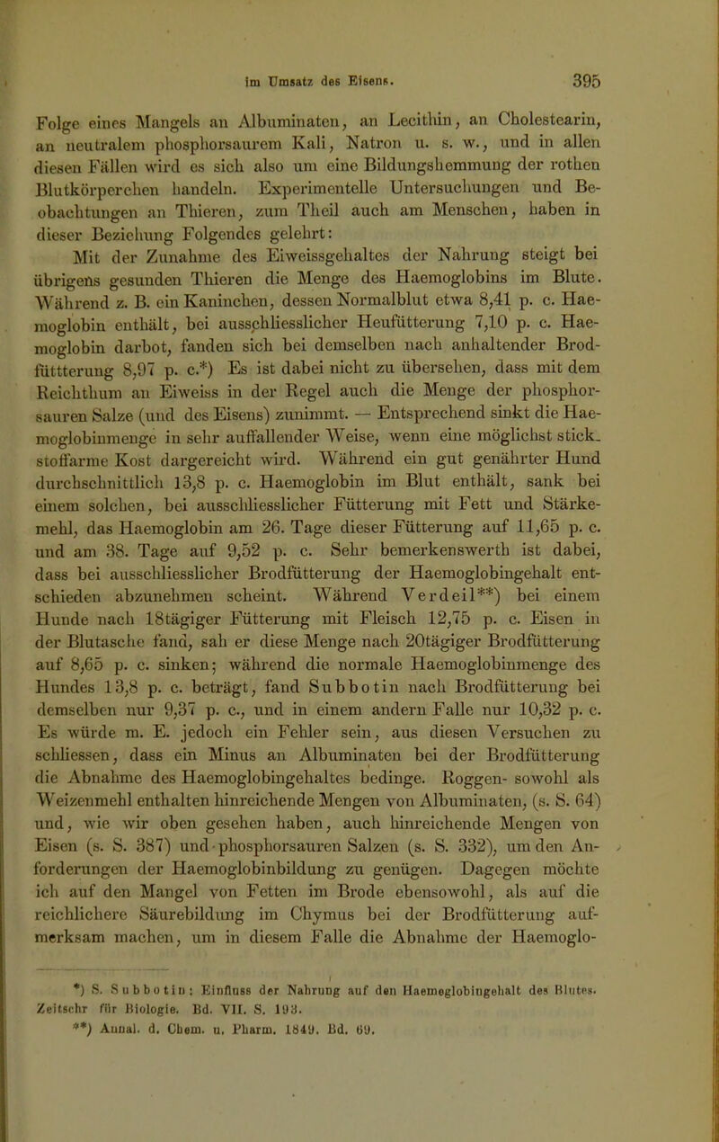 Folge eines Mangels an Albuminaten, an Lecithin, an Cholestearin, an neutralem phosphorsaurem Kali, Natron u. s. w., und in allen diesen Fällen wird es sich also um eine Bildungshemmung der rothen Blutkörperchen handeln. Experimentelle Untersuchungen und Be- obachtungen an Thieren, zum Theil auch am Menschen, haben in dieser Beziehung Folgendes gelehrt: Mit der Zunahme des Eiweissgehaltes der Nahrung 6teigt bei übrigens gesunden Thieren die Menge des Haemoglobins im Blute. Während z. B. ein Kaninchen, dessen Normalblut etwa 8,41 p. c. Hae- moglobin enthält, bei ausschliesslicher Heufütterung 7,10 p. c. Hae- moglobin darbot, fanden sich bei demselben nach anhaltender Brod- füttterung 8,97 p. c.*) Es ist dabei nicht zu übersehen, dass mit dem Reichthum an Eiweiss in der Regel auch die Menge der phosphor- sauren Salze (und des Eisens) zunimmt. — Entsprechend sinkt die Hae- moglobinmenge in sehr auffallender Weise, wenn eine möglichst stick, stoffarme Kost dargereicht wird. Während ein gut genährter Hund durchschnittlich 13,8 p. c. Haemoglobin im Blut enthält, sank bei einem solchen, bei ausschliesslicher Fütterung mit Fett und Stärke- mehl, das Haemoglobin am 26. Tage dieser Fütterung auf 11,65 p. c. und am 38. Tage auf 9,52 p. c. Sehr bemerkenswert!) ist dabei, dass bei ausschliesslicher Brodfütterung der Haemoglobingehalt ent- schieden abzunehmen scheint. Während Verdeil**) bei einem Hunde nach 18tägiger Fütterung mit Fleisch 12,75 p. c. Eisen in der Blutasche fand, sah er diese Menge nach 20tägiger Brodfütterung auf 8,65 p. c. sinken; während die normale Haemoglobinmenge des Hundes 13,8 p. c. beträgt, fand Subbotin nach Brodfütterung bei demselben nur 9,37 p. c., und in einem andern Falle nur 10,32 p. c. Es würde m. E. jedoch ein Fehler sein, aus diesen Versuchen zu schliessen, dass ein Minus an Albuminaten bei der Brodfütterung die Abnahme des Haemoglobingehaltes bedinge. Roggen- sowohl als Weizenmehl enthalten hinreichende Mengen von Albuminaten, (s. S. 64) und, wie wir oben gesehen haben, auch hinreichende Mengen von Eisen (s. S. 387) und • phosphorsauren Salzen (s. S. 332), um den An- forderungen der Haemoglobinbildung zu genügen. Dagegen möchte ich auf den Mangel von Fetten im Brode ebensowohl, als auf die reichlichere Säurebildung im Chymus bei der Brodfütterung auf- merksam machen, um in diesem Falle die Abnahme der Haemoglo- f *) S. Subbotiu: Einfluss der Nahrung auf den Haemeglobiugebalt des Blutes. Zeitschr für Biologie. Bd. VII. S. 103. Auoal. d. Cbeui. u, Pharm. 1Ö4U. Bd. 00.