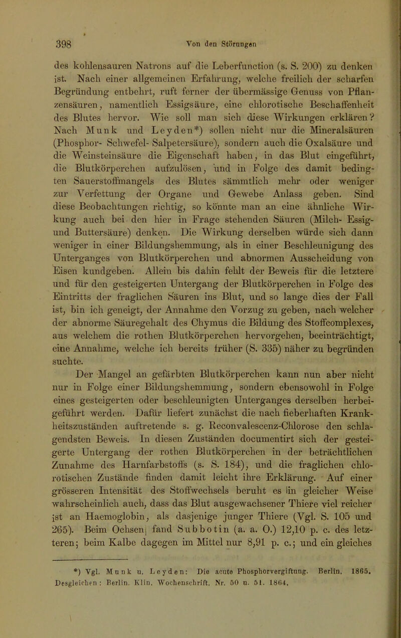 des kohlensauren Natrons auf die Leberfunction (s. S. 200) zu denken ist. Nach einer allgemeinen Erfahrung, welche freilich der scharfen Begründung entbehrt, ruft ferner der übei’mässige Genuss von Pflan- zensäuren, namentlich Essigsäure, eine chlorotische Beschaffenheit des Blutes hervor. Wie soll man sich diese Wirkungen erklären? Nach Munk und Leyden*) sollen nicht nur die Mineralsäuren (Phosphor- Schwefel- Salpetersäure), sondern auch die Oxalsäure und die Weinsteinsäure die Eigenschaft haben, in das Blut eingeführt, die Blutkörperchen aufzulösen, und in Folge des damit beding- ten Sauerstoffmangels des Blutes sämmtlich mein- oder weniger zur Verfettung der Organe und Gewebe Anlass geben. Sind diese Beobachtungen richtig, so könnte man an eine ähnliche Wir- kung auch bei den hier in Frage stehenden Säuren (Milch- Essig- und Buttersäure) denken. Die Wirkung derselben würde sich dann weniger in einer Bildungshemmung, als in einer Beschleunigung des Unterganges von Blutkörperchen und abnormen Ausscheidung von Eisen kundgeben. Allein bis dahin fehlt der Beweis für die letztere und für den gesteigerten Untergang der Blutkörperchen in Folge des Eintritts der fraglichen Sauren ins Blut, und so lange dies der Fall ist, bin ich geneigt, der Annahme den Vorzug zu geben, nach welcher der abnorme Säuregehalt des Chymus die Bildung des Stoffcomplexes, aus welchem die rothen Blutkörperchen hervorgehen, beeinträchtigt, eine Annahme, welche ich bereits früher (S. 335) näher zu begründen suchte. Der Mangel an gefärbten Blutkörperchen kann nun aber nicht nur in Folge einer Bildungshemmung, sondern ebensowohl in Folge eines gesteigerten oder beschleunigten Unterganges derselben herbei- geführt werden. Dafür liefert zunächst die nach fieberhaften Krank- heitszuständen auftretende s. g. Reconvalescenz-Chlorose den schla- gendsten Beweis. In diesen Zuständen documentirt sich der gestei- gerte Untergang der rothen Blutkörperchen in der beträchtlichen Zunahme des Harnfarbstoffs (s. S. 184), und die fraglichen chlo- rotischen Zustände finden damit leicht ihre Erkläi’ung. Auf einer grösseren Intensität des Stoffwechsels beruht es (in gleicher Weise wahrscheinlich auch, dass das Blut ausgewachsener Thiere viel reicher ist an Haemoglobin, als dasjenige junger Thiere (Vgl. S. 105 und 265). Beim Ochsenj fand Subbotin (a. a. 0.) 12,10 p. c. des letz- teren ; beim Kalbe dagegen im Mittel nur 8,91 p. c.; und ein gleiches *) Vgl. MuDk u. Leyden: Die acute Phosphorvergiftnng. Berlin. 1865. Desgleichen: Berlin. Klin. Wochenschrift. Nr. 50 u. 51. 1864.