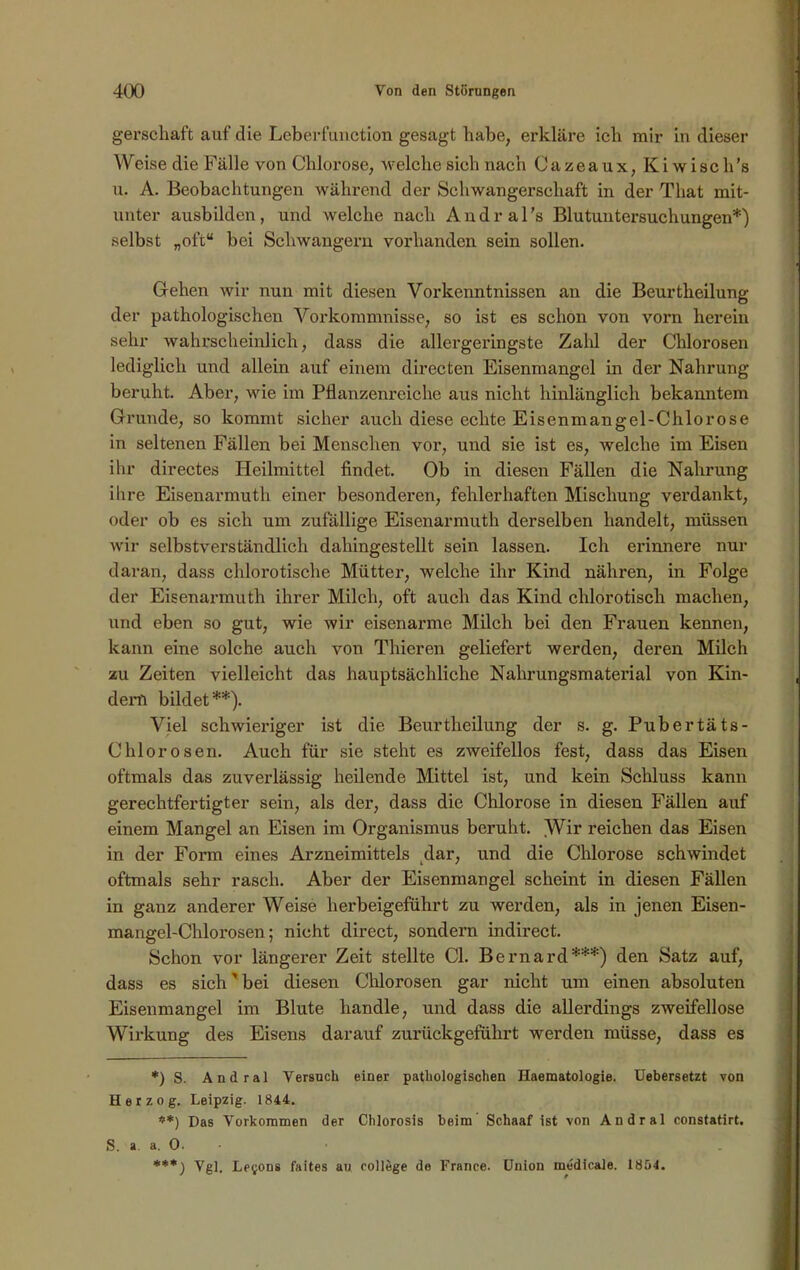 gerschaft auf die Leberfunction gesagt habe, erkläre ich mir in dieser Weise die Fälle von Chlorose, welche sich nach Cazeaux, Kiwisch's u. A. Beobachtungen während der Schwangerschaft in der That mit- unter ausbilden, und welche nach Andral’s Blutuntersuchungen*) selbst „oft“ bei Schwängern vorhanden sein sollen. Gehen wir nun mit diesen Vorkenntnissen an die Beurtkeilung der pathologischen Vorkommnisse, so ist es schon von vorn herein sehr wahrscheinlich, dass die allergeringste Zahl der Chlorosen lediglich und allein auf einem directen Eisenmangel in der Nahrung beruht. Aber, wie im Pflanzenreiche aus nicht hinlänglich bekanntem Grunde, so kommt sicher auch diese echte Eisenmangel-Chlorose in seltenen Fällen bei Menschen vor, und sie ist es, welche im Eisen ihr directes Heilmittel findet. Ob in diesen Fällen die Nahrung ihre Eisenarmuth einer besonderen, fehlerhaften Mischung verdankt, oder ob es sich um zufällige Eisenarmuth derselben handelt, müssen wir selbstverständlich dahingestellt sein lassen. Ich erinnere nur daran, dass chlorotische Mütter, welche ihr Kind nähren, in Folge der Eisenarmuth ihrer Milch, oft auch das Kind chlorotiscli machen, und eben so gut, wie wir eisenarme Milch bei den Frauen kennen, kann eine solche auch von Thieren geliefert werden, deren Milch zu Zeiten vielleicht das hauptsächliche Nahrungsmaterial von Kin- dern bildet**). Viel schwieriger ist die Beurtheilung der s. g. Pubertäts- Chlorosen. Auch für sie steht es zweifellos fest, dass das Eisen oftmals das zuverlässig heilende Mittel ist, und kein Schluss kann gerechtfertigter sein, als der, dass die Chlorose in diesen Fällen auf einem Mangel an Eisen im Organismus beruht. Wir reichen das Eisen in der Form eines Arzneimittels dar, und die Chlorose schwindet oftmals sehr rasch. Aber der Eisenmangel scheint in diesen Fällen in ganz anderer Weise herbeigeführt zu werden, als in jenen Eisen- mangel-Chlorosen; nicht direct, sondern indirect. Schon vor längerer Zeit stellte CI. Bernard***) den Satz auf, dass es sich' bei diesen Chlorosen gar nicht um einen absoluten Eisenmangel im Blute handle, und dass die allerdings zweifellose Wirkung des Eisens darauf zurückgeführt werden müsse, dass es *) S. Andral Versuch einer pathologischen Haematologie. Debersetzt von Herzog, Leipzig. 1844. ♦*) Das Vorkommen der Chlorosis beim Schaaf ist von Andral constatirt. S. a a. 0. ***) Vgl. Le^ons faites au College de France. Union medicale. 1804.