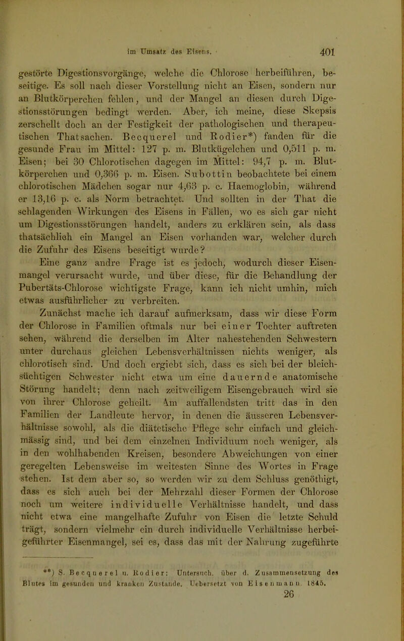 gestörte Digestionsvorgänge, welche die Chlorose herbeiführen, be- seitige. Es soll nach dieser Vorstellung nicht an Eisen, sondern nur an Blutkörperchen fehlen, und der Mangel an diesen durch Dige- stionsstörungen bedingt werden. Aber, ich meine, diese Skepsis zerschellt doch an der Festigkeit der pathologischen und therapeu- tischen ThatSachen. Becquerel und Rodier*) fanden für die gesunde Frau im Mittel: 127 p. m. Blutkügelchen und 0,511 p. m. Eisen; bei 30 Chlorotischen dagegen im Mittel: 94,7 p. m. Blut- körperchen und 0,366 p. m. Eisen. Subottin beobachtete bei einem chlorotischen Mädchen sogar nur 4,63 p. c. Ilaemoglobin, während er 13,16 p. c. als Norm betrachtet. Und sollten in der That die schlagenden Wirkungen des Eisens in Fällen, wo es sich gar nicht um Digestionsstörungen handelt, anders zu erklären sein, als dass thatsächlioh ein Mangel an Eisen vorhanden war, welcher durch die Zufuhr des Eisens beseitigt wurde? Eine ganz andre Frage ist es jedoch, wodurch dieser Eisen- maugel verursacht wurde, und über diese, für die Behandlung der Pubertäts-Chlorose wichtigste Frage, kann ich nicht itmhin, mich etwas ausführlicher zu verbreiten. Zunächst mache ich darauf aufmerksam, dass wir diese Form der Chlorose in Familien oftmals nur bei einer Tochter auftreten sehen, während die derselben im Alter nahestehenden Schwestern unter durchaus gleichen Lebensverhältnissen nichts weniger, als chlorotisch sind. Und doch ergiebt sich, dass es sich bei der bleich- süchtigen Schwester nicht etwa um eine dauernde anatomische Störung handelt; denn nach zeitweiligem Eisengebrauch wird sie von ihrer Chlorose geheilt. \m auffallendsten tritt das in den Familien der Landlcute hervor, in denen die äusseren Lebensver- hältnisse sowohl, als die diätetische Pflege sehr einfach und gleich- mässig sind, und bei dem einzelnen Individuum noch weniger, als in den wohlhabenden Kreisen, besondere Abweichungen von einer geregelten Lebensweise im weitesten Sinne des Wortes in Frage stehen. Ist dem aber so, so werden wir zu dem Schluss genöthigt, dass es sich auch bei der Mehrzahl dieser Formen der Chlorose noch um weitere individuelle Verhältnisse handelt, und dass nicht etwa eine mangelhafte Zufuhr von Eisen die letzte Schuld trägt, sondern vielmehr ein durch individuelle Verhältnisse herbei- geführtcr Eisenmangel, sei es, dass das mit der Nahrung zugeführte **) S. Becquerel u. Kodier: Untersuch, über d. Zusammensetzung des Blutes im gesunden und kranken Zustande. Uebersetzt von Eisen mann. 1845. 26