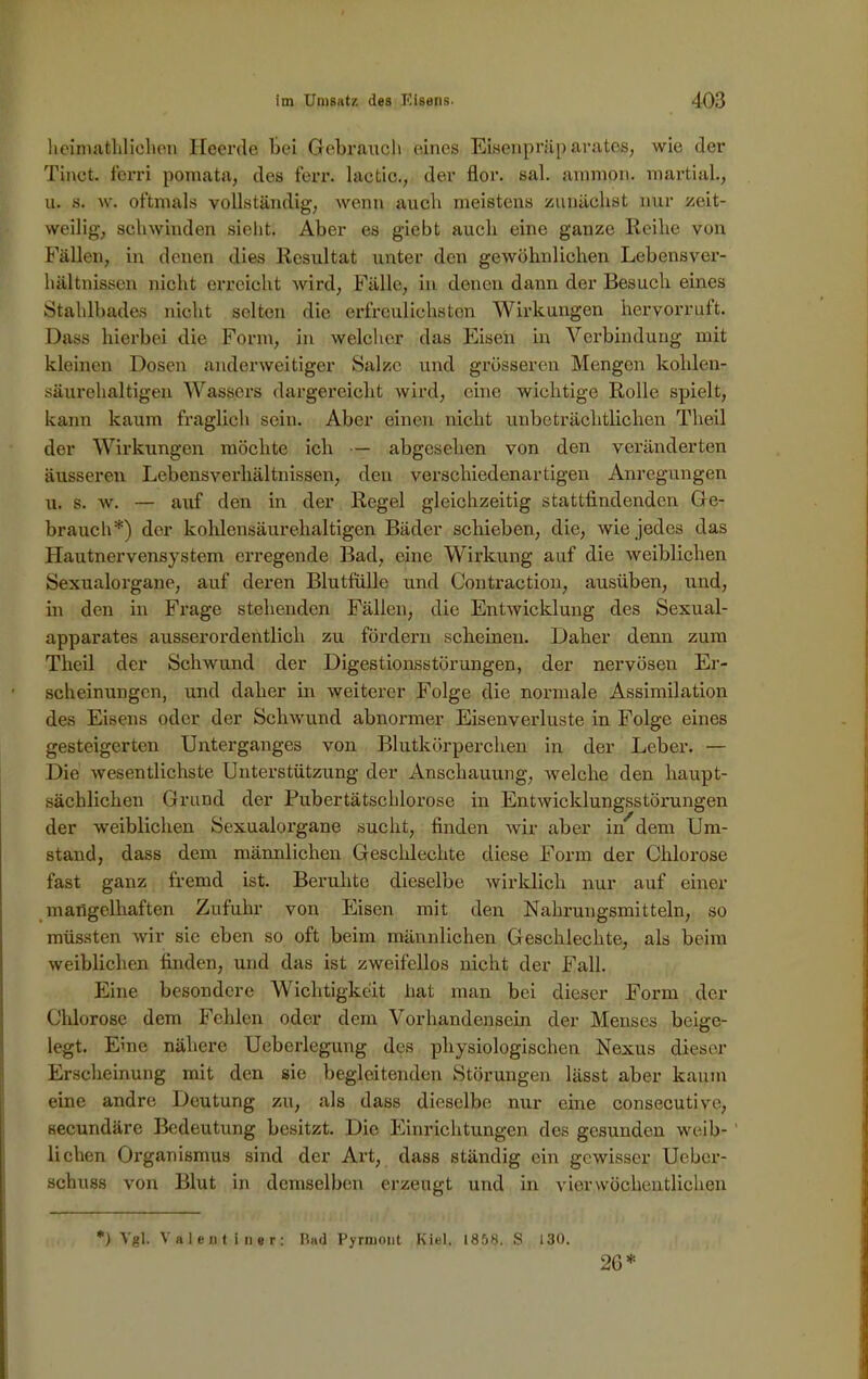 heimathlichen, Heerde bei Gebrauch eines Eisenpräparates, wie der Tinct. ferri pomata, des ferr. lactic., der flor. sal. ammon. martial., u. s. w. oftmals vollständig, wenn auch meistens zunächst nur zeit- weilig, schwinden sieht. Aber es giebt auch eine ganze Reihe von Fällen, in denen dies Resultat unter den gewöhnlichen Lebensver- hältnissen nicht erreicht wird, Fälle, in denen dann der Besuch eines Stahlbades nicht selten die erfreulichsten Wirkungen hervorruft. Dass hierbei die Form, in welcher das Eisen in Verbindung mit kleinen Dosen anderweitiger Salze und grösseren Mengen kohlen- säurehaltigen Wassers dargereicht wird, eine wichtige Rolle spielt, kann kaum fraglich sein. Aber einen nicht unbeträchtlichen Theil der Wirkungen möchte ich — abgesehen von den veränderten äusseren Lebensverhältnissen, den verschiedenartigen Anregungen u. s. w. — auf den in der Regel gleichzeitig stattfindenden Ge- brauch*) der kohlensäurehaltigen Bäder schieben, die, wie jedes das Hautnervensystem erregende Bad, eine Wirkung auf die weiblichen Sexualorgane, auf deren Blutfüllc und Contraction, ausüben, und, in den in Frage stehenden Fällen, die Entwicklung des Sexual- apparates ausserordentlich zu fördern scheinen. Daher denn zum Theil der Schwund der Digestionsstörungen, der nervösen Er- scheinungen, und daher in weiterer Folge die normale Assimilation des Eisens oder der Schwund abnormer Eisenverluste in Folge eines gesteigerten Unterganges von Blutkörperchen in der Leber. — Die wesentlichste Unterstützung der Anschauung, welche den haupt- sächlichen Grund der Pubertätschlorose in Entwicklungsstörungen der weiblichen Sexualorgane sucht, finden wir aber in^dem Um- stand, dass dem männlichen Geschlechte diese Form der Chlorose fast ganz fremd ist. Beruhte dieselbe wirklich nur auf einer mangelhaften Zufuhr von Eisen mit den Nahrungsmitteln, so müssten wir sie eben so oft beim männlichen Geschlechte, als beim weiblichen finden, und das ist zweifellos nicht der Fall. Eine besondere Wichtigkeit bat man bei dieser Form der Chlorose dem Fehlen oder dem Vorhandensein der Menses beige- legt. Eme nähere Uebcrlegung des physiologischen Nexus dieser Erscheinung mit den sie begleitenden Störungen lässt aber kaum eine andre Deutung zu, als dass dieselbe nur eine consecutive, secundäre Bedeutung besitzt. Die Einrichtungen des gesunden weih- ' liehen Organismus sind der Art, dass ständig ein gewisser Ueber- sehuss von Blut in demselben erzeugt und in vier wöchentlichen *) Vgl. Valent iner: Bad Pyrmont Kiel. 1858. S 130. 26*