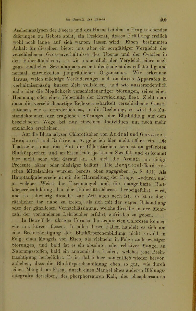 Ascbenanalysen der Faeces und des Ilarns bei den in Frage stehenden Störungen zu Gebote steht, ein Desiderat, dessen Erfüllung freilich wohl noch lange auf sich warten lassen wird. Einen bestimmten Anhalt für dieselben bietet uns aber ein sorgfältiger Vergleich der verschiedenen Grössen Verhältnisse des Uterus und der Ovarien in den Pubertätsjahren, so wie namentlich der Vergleich eines noch ganz kindlichen Sexualapparates mit demjenigen des vollständig und normal entwickelten jungfräulichen Organismus. Wir erkennen daraus, welch mächtige Veränderungen sich an diesen Apparaten in verliältnissmässig kurzer Zeit vollziehen, und wie ausserordentlich nahe hier die Möglichkeit verschiedenartiger Störungen, sei es einer Hemmung oder einer Ueberfülle der Entwicklung, liegt. Zieht man dazu die verschiedenartige Re.flexerregbarkeit verschiedener Consti- tutionen, wie es erforderlich ist, in die Rechnung, so wird das Zu- standekommen der fraglichen Störungen der Blutbildung auf dem bezeichneten Wege bei nur einzelnen Individuen nur noch mehr erklärlich erscheinen. Auf die Blutanalysen Chlorotischer von Andral und G avarret, Becquerel und Rodier u. A. gehe ich hier nicht näher ein. Die Thatsache, dass das Blut der Chlorotischen arm ist an gefärbten Blutkörperchen und an Eisen leidet ja keinen Zweifel, und es kommt hier nicht sehr viel darauf an, ob sich die Armuth um einige Procente höher oder niedriger beläuft. Die Becquercl-Rodier’- schen Mittelzahlen wurden bereits oben angegeben, (s. S. 401) Als Hauptaufgabe erscheint mir die Klarstellung der Frage, wodurch und in welcher Weise der Eiscnmangel und die mangelhafte Blut- körperchenbildung bei der Pubertätschlorose herbeigeführt wird, und so schwierig dieselbe zur Zeit auch noch ist, so ist es doch räthlicher ihr nahe zu treten, als sich mit der vagen Behandlung oder der gänzlichen Vernachlässigung, welche dieselbe in der Mehr- zahl der vorhandenen Lehrbücher erfährt, zufrieden zu geben. In Betreff der übrigen Formen der acquirirten Chlorosen können wir uns kürzer fassen, ln allen diesen Fällen handelt es sich um eine Beeinträchtigung der Blutkörperchenbildung nicht sowohl in Folge eines Mangels von Eisen, als vielmehr in Folge anderweitiger Störungen, und bald ist es ein absoluter oder relativer Mangel an Nahrungsstoffen, bald ein anatomisches Leiden, welches jene Beein- trächtigung herbeiführt. Es ist dabei hier namentlich wieder hervor- zuheben, dass die Blutkörperchenbildung eben so gut, wie durch einen Mangel an Eisen, durch einen Mangel eines anderen Bildungs- integrales derselben, des pliorphorsauren Kali, des phosphorsauren