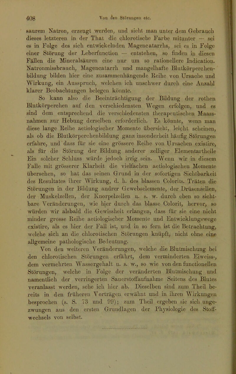 saurem Natron, erzeugt werden, und sieht man unter dem Gebrauch dieses letzteren in der That die chlorotische Farbe mitunter — sei es in Folge des sich entwickelnden Magencatarrhs, sei es in Folge einer Störung der Leberfunction — entstehen, so finden in diesen Fällen die Mineralsäuren eine nur um so rationellere Indication. Natronmissbrauch, Magencatarrli und mangelhafte Blutkörperchen- bildung bilden hier eine zusammenhängende Reihe von Ursache und Wirkung, ein Ausspruch, welchen ich unschwer durch eine Anzahl klarer Beobachtungen belegen könnte. So kann also die Beeinträchtigung der Bildung der rotlien Blutkörperchen auf den verschiedensten Wegen erfolgen, ixnd es sind dem entsprechend die verschiedensten therapeutischen Maass- nahmen zur Hebung derselben erforderlich. Es könnte, wenn man diese lange Reihe aetiologischer Momente übersieht, leicht scheinen, als ob die Blutkörperchenbildung ganz insonderheit häufig Störungen erfahre, und dass für sie eine grössere Reihe von U rsachen existire, als für die Störung der Bildung anderer zelliger Elementartheile Ein solcher Schluss würde jedoch irrig sein. Wenn wir in diesem Falle mit gi’össei’er Klarheit die vielfachen aetiologiscken Momente übersehen, so hat das seinen Grund in der sofortigen Sichtbarkeit des Resultates ihrer Wirkung, d. li. des blassen Colorits. Träten die Störungen in der Bildung andrer Gewebselemente, der Drüsenzellen, der Muskelzellen, der Knorpelzellen u. s. w. durch eben so sicht- bare Veränderungen, wie hier durch das blasse Colorit, hervor, so würden wir alsbald die Gewissheit erlangen, dass für sie eine nicht minder grosse Reihe aetiologischer Momente und Entwicklungswege existire, als es hier der Fall ist, und in so fern ist die Betrachtung, welche sich an die clilorotischen Störungen knüpft, nicht ohne eine allgemeine pathologische Bedeutung. Von den weiteren Veränderungen, welche die Blutmischung bei den chlorotisclien Störungen erfährt, dem verminderten Eiweiss-, dem vermehrten Wassergehalt u. s. w., so wie von den functionellen Störungen, welche in Folge der veränderten Blutmischung und namentlich der verringerten Saucrstoffaufnahmc Seitens des Blutes veranlasst werden, sehe ich hier ab. Dieselben sind zum Theil be- reits in den früheren Vorträgen erwähnt und in ihren Wirkungen besprochen (s. S. 73 und 99); zum Theil ergeben sie sich unge- zwungen aus den ersten Grundlagen der Physiologie des Stoff- wechsels von selbst.