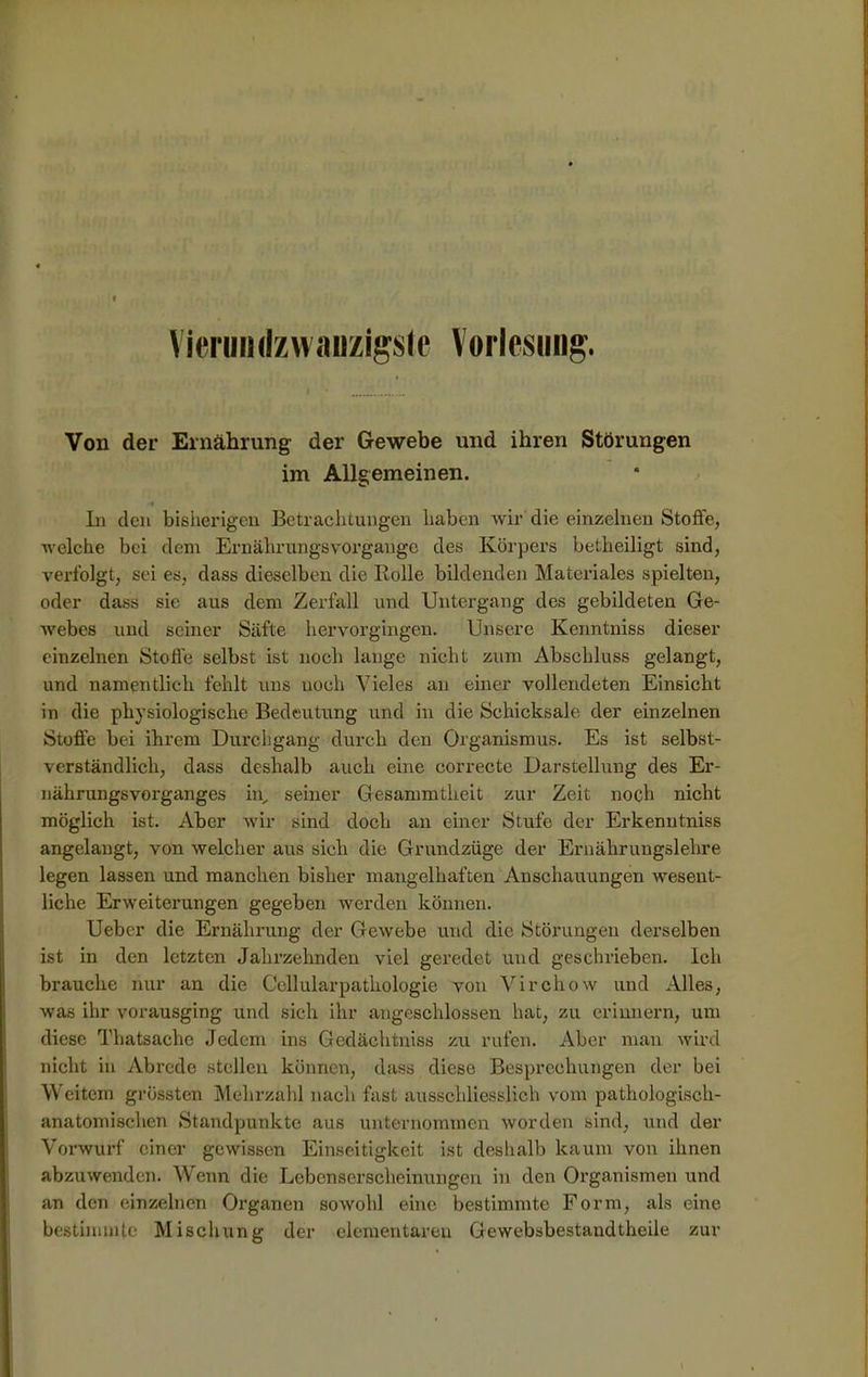 Vieruinlzwaiizigste Vorlesung. Von der Ernährung der Gewebe und ihren Störungen im Allgemeinen. •« In den bisherigen Betrachtungen haben wir die einzelnen Stoffe, welche bei dem Ernährungsvorgangc des Körpers betheiligt sind, verfolgt, sei es, dass dieselben die Rolle bildenden Materiales spielten, oder dass sie aus dem Zerfall und Untergang des gebildeten Ge- webes und seiner Säfte hervorgingen. Unsere Kenntniss dieser einzelnen Stoffe selbst ist noch lange nicht zum Abschluss gelangt, und namentlich fehlt uns uoch Vieles an einer vollendeten Einsicht in die physiologische Bedeutung und in die Schicksale der einzelnen Stoffe bei ihrem Durchgang durch den Organismus. Es ist selbst- verständlich, dass deshalb auch eine correcte Darstellung des Er- nährungsvorganges in, seiner Gesammtheit zur Zeit noch nicht möglich ist. Aber wir sind doch an einer Stufe der Erkenntniss angelangt, von welcher aus sich die Grundzüge der Ernährungslehre legen lassen und manchen bisher mangelhaften Anschauungen wesent- liche Erweiterungen gegeben werden können. Uebcr die Ernährung der Gewebe und die Störungen derselben ist in den letzten Jahrzehnden viel geredet und geschrieben. Ich brauche nur an die Cellularpathologie von Virchow und Alles, was ihr vorausging und sich ihr angeschlossen hat, zu erinnern, um diese Thatsache Jedem ins Gedäehtniss zu rufen. Aber man wird nicht in Abrede stellen können, dass diese Besprechungen der bei Weitem grössten Mehrzahl nach fast ausschliesslich vom pathologisch- anatomischen Standpunkte aus unternommen worden sind, und der Vorwurf einer gewissen Einseitigkeit ist deshalb kaum von ihnen abzuwenden. Wenn die Lebenserscheinungen in den Organismen und an den einzelnen Organen sowohl eine bestimmte Form, als eine bestimmte Mischung der elementaren Gewebsbestandtheile zur