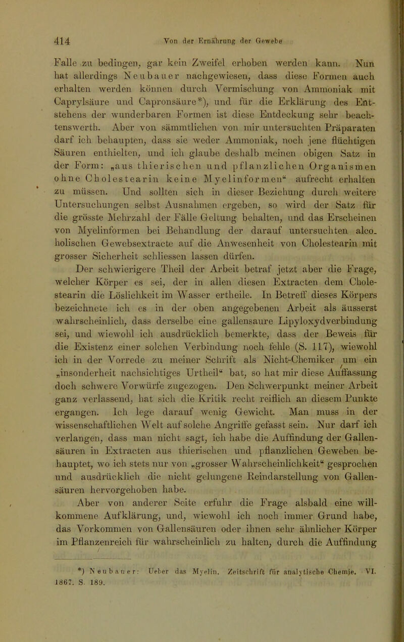 Falle zu bedingen., gar kein Zweifel erhoben werden kann. Nun hat allerdings Neubauer nachgewiesen, dass diese Formen auch erhalten werden können durch Vermischung von Ammoniak mit Caprylsäure und Capronsäure*), und für die Erklärung des Ent- stehens der wunderbaren Formen ist diese Entdeckung sehr beach- tenswert!). Aber von sämmtlichen von mir untersuchten Präparaten darf ich behaupten, dass sie weder Ammoniak, noch jene flüchtigen Säuren enthielten, und ich glaube deshalb meinen obigen Satz in der Form: „aus thierischen und pflanzlichen Organismen ohne Cliolestearin keine Myelinformen“ aufrecht erhalten zu müssen. Und sollten sich in dieser Beziehung durch weitere Untersuchungen selbst Ausnahmen ergeben, so wird der Satz für die grösste Mehrzahl der Fälle Geltung behalten, und das Erscheinen von Myelinformen bei Behandlung der darauf untersuchten alco. holischen Gewebsextracte auf die Anwesenheit von Cliolestearin mit grosser Sicherheit schliessen lassen dürfen. Der schwierigere Theil der Arbeit betraf jetzt aber die Frage, welcher Körper es sei, der in allen diesen Extracten dem Chole- stearin die Löslichkeit im Wasser ertheile. In Betreff dieses Körpers bezeichnete ich es in der oben angegebenen Arbeit als äusserst wahrscheinlich, dass derselbe eine gallensaure Lipyloxydverbindung sei, und wiewohl ich ausdrücklich bemerkte, dass der Beweis für die Existenz einer solchen Verbindung noch fehle (S. 117), wiewohl ich in der Vorrede zu meiner Schrift als Nicht-Chemiker um ein „insonderheit nachsichtiges Urtheil“ bat, so hat mir diese Auffassung doch schwere Vorwürfe zugezogen. Den Schwerpunkt meiner Arbeit ganz verlassend, hat sich die Kritik recht reiflich an diesem Punkte ergangen. Ich lege darauf wenig Gewicht. Man muss in der wissenschaftlichen Welt auf solche Angriffe gefasst sein. Nur darf ich verlangen, dass man nicht sagt, ich habe die Auffindung der Gallen- säuren in Extracten aus thierischen und pflanzlichen Geweben be- hauptet, wo ich stets nur von „grosser Wahrscheinlichkeit“ gesprochen und ausdrücklich die nicht gelungene Reindarstellung von Gallen- säuren hervorgehoben habe. Aber von anderer Seite erfuhr die Frage alsbald eine will- kommene Aufklärung, und, wiewohl ich noch immer Grund habe, das Vorkommen von Gallensäuren oder ihnen sehr ähnlicher Körper im Pflanzenreich für wahrscheinlich zu halten, durch die Auffindung *) Neubauer: Upher das Myelin. Zeitschrift für analytische Chemie. VI. 1867. S. 189.