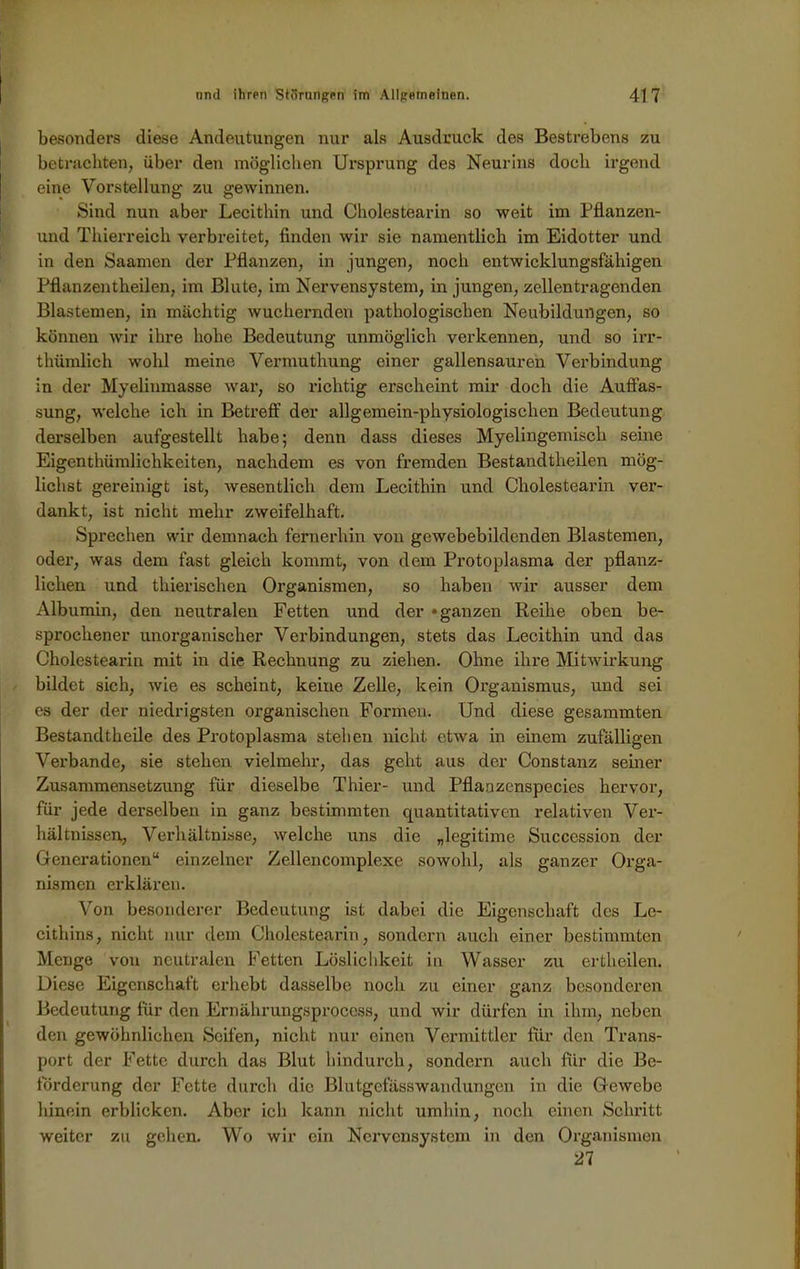 besonders diese Andeutungen nur als Ausdruck des Bestrebens zu betrachten, über den möglichen Ursprung des Neurins doch irgend eine Vorstellung zu gewinnen. Sind nun aber Lecithin und Cholestearin so weit im Pflanzen- und Thierreich verbreitet, finden wir sie namentlich im Eidotter und in den Saamen der Pflanzen, in jungen, noch entwicklungsfähigen Pflanzentheilen, im Blute, im Nervensystem, in jungen, zellentragenden Blastemen, in mächtig wuchernden pathologischen Neubildungen, so können wir ihre hohe Bedeutung unmöglich verkennen, und so irr- thümlich wohl meine Vermuthung einer gallensauren Verbindung in der Myelinmasse war, so richtig erscheint mir doch die Auffas- sung, welche ich in Betreff der allgemein-physiologischen Bedeutung derselben aufgestellt habe; denn dass dieses Myelingemisch seine Eigentümlichkeiten, nachdem es von fremden Bestandteilen mög- lichst gereinigt ist, wesentlich dem Lecithin und Cholestearin ver- dankt, ist nicht mehr zweifelhaft. Sprechen wir demnach fernerhin von gewebebildenden Blastemen, oder, was dem fast gleich kommt, von dem Protoplasma der pflanz- lichen und tierischen Organismen, so haben wir ausser dem Albumin, den neutralen Fetten und der »ganzen Reihe oben be- sprochener unorganischer Verbindungen, stets das Lecithin und das Cholestearin mit in die Rechnung zu ziehen. Ohne ihre Mitwirkung bildet sich, wie es scheint, keine Zelle, kein Organismus, und sei es der der niedrigsten organischen Formen. Und diese gesammten Bestandteile des Protoplasma stehen nicht etwa in einem zufälligen Verbände, sie stehen vielmehr, das geht aus der Constanz seiner Zusammensetzung für dieselbe Thier- und Pflanzenspecies hervor, für jede derselben in ganz bestimmten quantitativen relativen Ver- hältnissen, Verhältnisse, welche uns die „legitime Succession der Generationen“ einzelner Zellencomplexe sowohl, als ganzer Orga- nismen erklären. Von besonderer Bedeutung ist dabei die Eigenschaft des Le- cithins, nicht nur dem Cholestearin, sondern auch einer bestimmten Menge von neutralen Fetten Löslichkeit in Wasser zu ertheilen. Diese Eigenschaft erhebt dasselbe noch zu einer ganz besonderen Bedeutung für den Ernährungsprocess, und wir dürfen in ihm, neben den gewöhnlichen Seifen, nicht nur einen Vermittler für den Trans- port der Fette durch das Blut hindurch, sondern auch für die Be- förderung der Fette durch die Blutgefäss Wandungen in die Gewebe hinein erblicken. Aber ich kann nicht umhin, noch einen Schritt weiter zu gehen. Wo wir ein Nervensystem in den Organismen 21