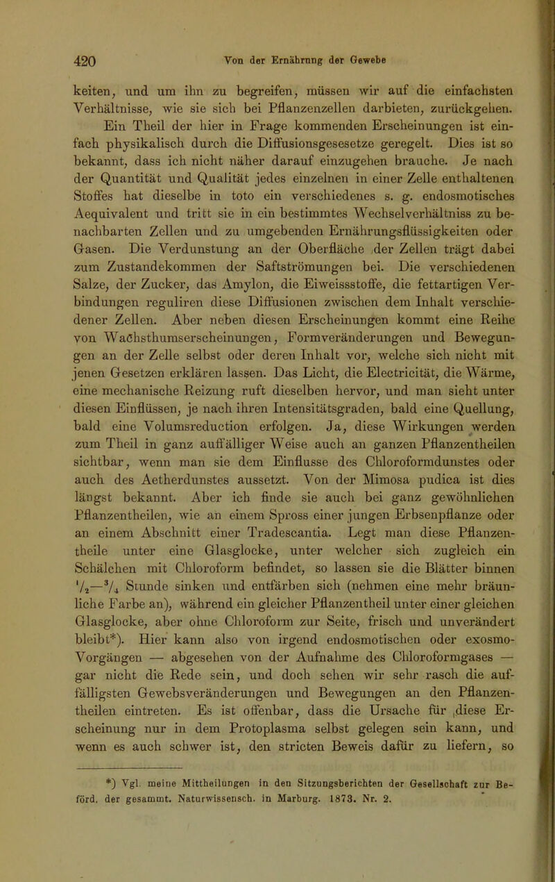 keiten, und um ihn zu begreifen, müssen wir auf die einfachsten Verhältnisse, wie sie sich bei Pflanzenzellen darbieten, zurückgehen. Ein Theil der hier in Frage kommenden Erscheinungen ist ein- fach physikalisch durch die Diffusionsgesesetze geregelt. Dies ist so bekannt, dass ich nicht näher darauf einzugehen brauche. Je nach der Quantität und Qualität jedes einzelnen in einer Zelle enthaltenen Stoffes hat dieselbe in toto ein verschiedenes s. g. endosmotisches Aequivalent und tritt sie in ein bestimmtes Wechselverhältniss zu be- nachbarten Zellen und zu umgebenden Ernährungsflüssigkeiten oder Gasen. Die Verdunstung an der Oberfläche der Zellen trägt dabei zum Zustandekommen der Saftströmungen bei. Die verschiedenen Salze, der Zucker, das Amylon, die Eiweissstoffe, die fettartigen Ver- bindungen reguliren diese Diffusionen zwischen dem Inhalt verschie- dener Zellen. Aber neben diesen Erscheinungen kommt eine Reihe von WaChsthumserscheinungen, Formvei’änderungen und Bewegun- gen an der Zelle selbst oder deren Inhalt voi’, welche sich nicht mit jenen Gesetzen erklären lassen. Das Licht, die Electricität, die Wärme, eine mechanische Reizung ruft dieselben hervor, und man sieht unter diesen Einflüssen, je nach ihren Intensitätsgraden, bald eine Quellung, bald eine Volumsreduction erfolgen. Ja, diese Wirkungen werden zum Theil in ganz auffälliger Weise auch an ganzen Pflanzentheilen sichtbar, wenn man sie dem Einflüsse des Chloroformdunstes oder auch des Aetherdunstes aussetzt. Von der Mimosa pudica ist dies längst bekannt. Aber ich finde sie auch bei ganz gewöhnlichen Pflanzentheilen, wie an einem Spross einer jungen Erbsenpflanze oder an einem Abschnitt einer Tradescantia. Legt man diese Pflanzen- theile unter eine Glasglocke, unter welcher sich zugleich ein Schälchen mit Chloroform befindet, so lassen sie die Blätter binnen '/2—s/4 Stunde sinken und entfärben sich (nehmen eine mehr bräun- liche Farbe an), während ein gleicher Pflanzentheil unter einer gleichen Glasglocke, aber ohne Chloi’oform zur Seite, frisch und unverändert bleibt*). Hier kann also von irgend endosmotisclien oder exosmo- Voi’gängen — abgesehen von der Aufnahme des Chloroformgases — gar nicht die Rede sein, und doch sehen wir sehr l-asch die auf- fälligsten Gewebsveränderungen und Bewegungen an den Pflanzen- theilen ein treten. Es ist offenbar, dass die Ursache für ,diese Er- scheinung nur in dem Protoplasma selbst gelegen sein kann, und wenn es auch schwer ist, den stricten Beweis dafür zu liefern, so *) Vgl. meine Mittheilungen in den Sitzungsberichten der Gesellschaft zur Be- förd. der gesammt. Naturwissensch. in Marburg. 1873. Nr. 2.