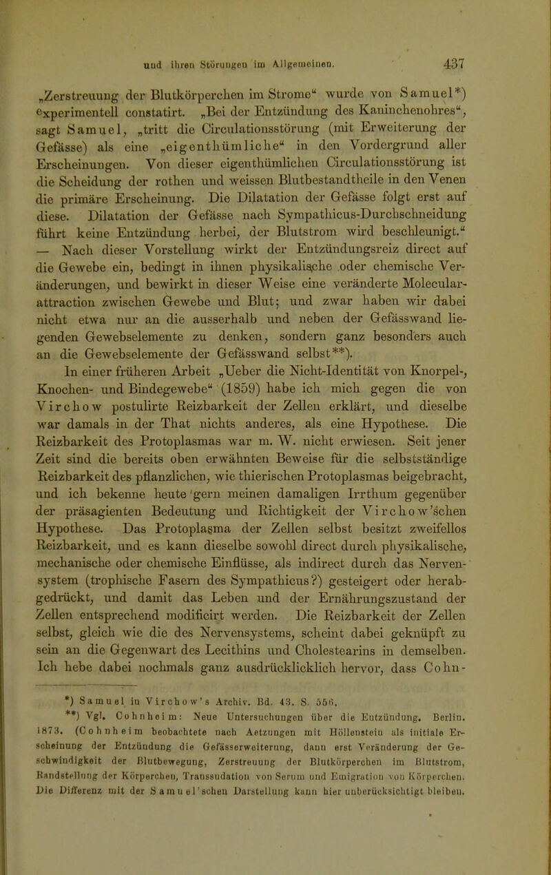 „Zerstreuung der Blutkörperchen im Strome“ wurde von Samuel'1) experimentell constatirt. „Bei der Entzündung des Kaninchenohres“, sagt Samuel, „tritt die Circulationsstürung (mit Erweiterung der Geiasse) als eine „eigenthüinliche“ in den Vordergrund aller Erscheinungen. Von dieser eigentümlichen Circulationsstürung ist die Scheidung der rothen und weissen Blutbestandtheile in den Venen die primäre Erscheinung. Die Dilatation der Gefässe folgt erst auf diese. Dilatation der Gefässe nach Sympathicus-Durchschneidung führt keine Entzündung herbei, der Blutstrom wird beschleunigt.“ — Nach dieser Vorstellung wirkt der Entzündungsreiz direct auf die Gewebe ein, bedingt in ihnen physikalische oder chemische Ver- änderungen, und bewirkt in dieser Weise eine veränderte Molecular- attraction zwischen Gewebe und Blut; und zwar haben wir dabei nicht etwa nur an die ausserhalb und neben der Gefässwand lie- genden Gewebselemente zu denken, sondern ganz besonders auch an die Gewebselemente der Gefässwand selbst*) **). ln einer früheren Arbeit „Ueber die Nicht-Identität von Knorpel-, Knochen- und Bhidegewebe“ (1859) habe ich mich gegen die von V i r c h o w postulirte Reizbarkeit der Zellen erklärt, und dieselbe war damals in der That nichts anderes, als eine Hypothese. Die Reizbarkeit des Protoplasmas war m. W. nicht erwiesen. Seit jener Zeit sind die bereits oben erwähnten Beweise für die selbstständige Reizbarkeit des pflanzlichen, wie thierischen Protoplasmas beigebracht, und ich bekenne heute 'gern meinen damaligen Irrthum gegenüber der präsagienten Bedeutung und Richtigkeit der Virchow’schen Hypothese. Das Protoplasma der Zellen selbst besitzt zweifellos Reizbarkeit, und es kann dieselbe sowohl direct durch physikalische, mechanische oder chemische Einflüsse, als indirect durch das Nerven- system (trophische Fasern des Sympathicus ?) gesteigert oder herab- gedrückt, und damit das Leben und der Ernährungszustand der Zellen entsprechend modificirt werden. Die Reizbarkeit der Zellen selbst, gleich wie die des Nervensystems, scheint dabei geknüpft zu sein an die Gegenwart des Lecithins und Cholestearins in demselben. Ich hebe dabei nochmals ganz ausdrücklicklich hervor, dass Cohn- *) Samuel iu Virchow’s Archiv. Bd. 43. S. ööti. **) Vgl, Cohn heim: Neue Untersuchungen über die Eutzündung. Berlin. 1873. (Cohnheim beobachtete naeli Aetzungen mit Hüllensteiu als initiale Er- scheinung der Entzündung die Gefässerweiterung, daun erst Veränderung der Ge- schwindigkeit der Blutbeweguug, Zerstreuung der Blutkörperchen im Blutstrom, Handstellung der Körperchen, Transsudation von Serum und Emigration von Körperchen. Die Differenz mit der Samuel’soheu Darstellung kann hier unberücksichtigt bleiben.
