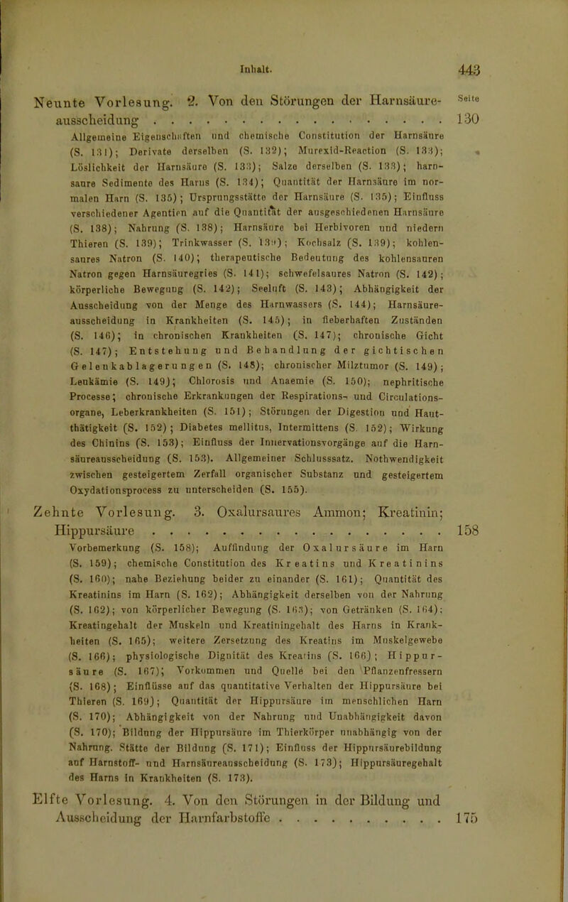 Neunte Vorlesung. *2. Von den Störungen der Harnsäure- ausscheidung Allgemeine Eigenschnften und chemische Constitution der Harnsänre (S. 131); Derivate derselben (S. 132); Murexid-Reaction (S. 133); Löslichkeit der Harnsäure (S. 133); Salzo derselben (S. 133); harn- sanre Sedimente des Harns (S. 134); Quantität der Harnsäure im nor- malen Harn (S. 135); Ursprungsstätto der Harnsäure (S. 135); Einfluss verschiedener Agenticn auf die Quantität der ausgeschiedenen Harnsäure (S. 138); Nahrung (S. 138); Harnsäure bei Herbivoren und niedern Thieren (S. 139); Trinkwasser (S. I3u); Kochsalz (S. 139); kohlen- sanres Natron (S. 140); therapeutische Bedeutung des kohlensauren Natron gegen Harnsäuregries (S. 141); schwefelsaures Natron (S. 142); körperliche Bewegung (S. 142); Seeluft (S. 143); Abhängigkeit der Ausscheidung von der Menge des Harnwassers (S. 144); Harnsäure- ausscheidung in Krankheiten (S. 145); in fieberhaften Zuständen (S. 146); in chronischen Krankheiten (S. 147); chronische Gicht (S. 147); Entstehung und Behandlung der gichtischen Gelenkablagerungen (S. 148); chronischer Milztumor (S. 149); Leukämie (S. 149); Chlorosis und Anaemie (S. 150); nephritische Processe; chronischo Erkrankungen der Respirations^ und Circulations- organe, Leberkrankheiten (S. 151); Störungen der Digestion und Haut- thätigkeit (S. 152); Diabetes mellitus, Intermittens (S. 152); Wirkung des Chinins ('S. 153); Einfluss der Innervationsvorgänge auf die Harn- säureausscheidung (S. 153). Allgemeiner Schlusssatz. Nothwendigkeit zwischen gesteigertem Zerfall organischer Substanz und gesteigertem Oxydationsprocess zu unterscheiden (S. 155). Zehnte Vorlesung. 3. Oxalursaures Ammon; Kreatinin; Hippursäure Vorbemerkung (S. 158); Auffindung der Oxalursäure im Harn (S. 159); chemische Constitution des Kreatins und Kreatinins (S. 160); nahe Beziehung beider zu einander (S. 161); Quantität des Kreatinins im Harn (S. 162); Abhängigkeit derselben von der Nahrung (S. 162); von körperlicher Bewegung (S- 16.1); von Getränken (S. 164); Kreatingehalt der Muskeln und Kreatiningehalt des Harns in Krank- heiten (S. 165); weitere Zersetzung des Kreatins im Muskelgewebe (S. 166); physiologische Dignität des Kreatins (S. 166); Hippur- säure (S. 167); Vorkommen und Quellö bei den Pflanzenfressern (S. 168); Einflüsse auf das quantitative Verhalten der Hippursäure bei Thieren (S. 169); Quantität der Hippursäure im menschlichen Harn (S. 170); Abhängigkeit von der Nahrung und Unabhängigkeit davon (S. 170); Bildung der Hippursäure im Thierkörper unabhängig von der Nahrung. Stätte der Bildung (S. 171); Einfluss der Hippursäurebildung auf Harnstoff- und Harnsäureausscheidung (S. 173); Hippursäuregehalt des Harns in Krankheiten (S. 173). Elfte Vorlesung. 4. Von den Störungen in der Bildung und Ausscheidung der Harnfarbstoffe Seite 130 158