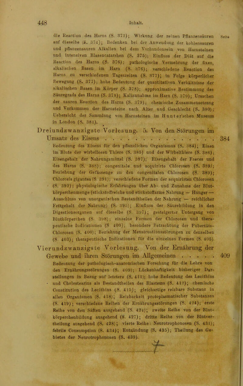 die Reaction des Harns (S. 373); Wirkung der reinen Pflanzensäuren Seito auf dieselbe (ib, 374); Bedenken bei der Anwendung der kohlensauren und pflanzensauren Alkalien bei dem Vorhandensein von Harnsteinen und intensiven Blasencatarrhen (S. 375); Einfluss der Diät auf die Reaction des Harns (S. 376); pathologische Vermehrung der fixen, alkalischen Basen im Harn (S. 676); verschiedene Reaction des Harns zu verschiedenen Tageszeiten (S. 377); in Folge körperlicher Bewegung (S. 377); hohe Bedeutung der quantitativen Verhältnisse der alkalischen Basen im Körper (S. 378); approximative Bestimmung des Säuregrads des Harns (S. 378); Kalizunahme im Harn (S. 379); Ursachen der sauren Reaction des Harns (S. 379); chemische Zusammensetzung und Vorkommen der Harnsteine nach Alter und Geschlecht (S. 380); Uebersicht der Sammlung von Harnsteinen im Hunter’schen Museum in London (S. 381). Dreiundzwanzigste Vorlesung. 5. Von den Störungen im Umsatz des Eisens 384 Bedeutung des Eisens für den pflanzlichen Organismus (S. 384); Eisen im Blute der wirbellosen Thiere (S. 385) und der Wirbelthiere (S. 386); Eisengehalt der Nahrungsmittel ('S. 387); Eisengehalt der Faeces und des Harns (S. 388); congenitale und acquirirte Chlorosen (S. 389); Beziehung der Gefässenge zu den congenitalen Chlorosen (S. 389); Chlorosis gigautea (S. 391); verschiedene Formen der acquirirten Chlorosen (S. 392); physiologische Erfahrungen über Ab- und Zunahme der Blut- körperchenmenge (stickstoffreiche und stickstoffarme Nahrung — Hunger — Ausschluss von unorganischen Bestandteilen der Nahrung — reichlicher Fettgehalt der Nahrung) (S. 395); Einfluss der Säurebildung in den Digestionsorganen auf dieselbe (S. 397); gesteigerter Untergang von Blutkörperchen (S- 398); einzelne Formen der Chlorosen und thera- peutische Iudicationen (S 400); besondere Betrachtung der Pubertäts- Chlorosen (S. 400); Beziehung der Menstrnationsstörungen zu denselben (S 403); therapeutische Indicationeu für die einzelnen Formen (S. 405). Vierundzwanzigste Vorlesung. Von der Ernährung der Gewebe und ihren Störungen im Allgemeinen 409 Bedeutung der pathologisch-anatomischen Forschung für die Lehre von den Ernährungsstörungen (S. 4 09); Lückenhaftigkeit bisheriger Dar- stellungen in Bezug auf letztere (S. 411); hohe Bedeutung des Lecithins • und Cholestearins als Bestandtheilen des Blastems (S. 412); chemische Constitution des I.ecithins (S. 415); gleichartige reizbare Substanz in alleu Organismen (S. 418); Reizbarkeit protoplasmatischer Substanzen (S. 419); verschiedene Reihen der Ernährungsstörungen (S. 424); erste Reihe von den Säften ausgehend (S. 424); zweite Reihe von der Blut- körperchenbildung ausgehend (S. 427); dritte Reihe von der Blntver- theilung ausgehend (S. 428); vierte Reihe: Neurotroplionosen (S. 431); febrile Consumption (S. 434); Entbindung (S. 435); Theilung des Ge- bietes der Neurotroplionosen (S. 439).