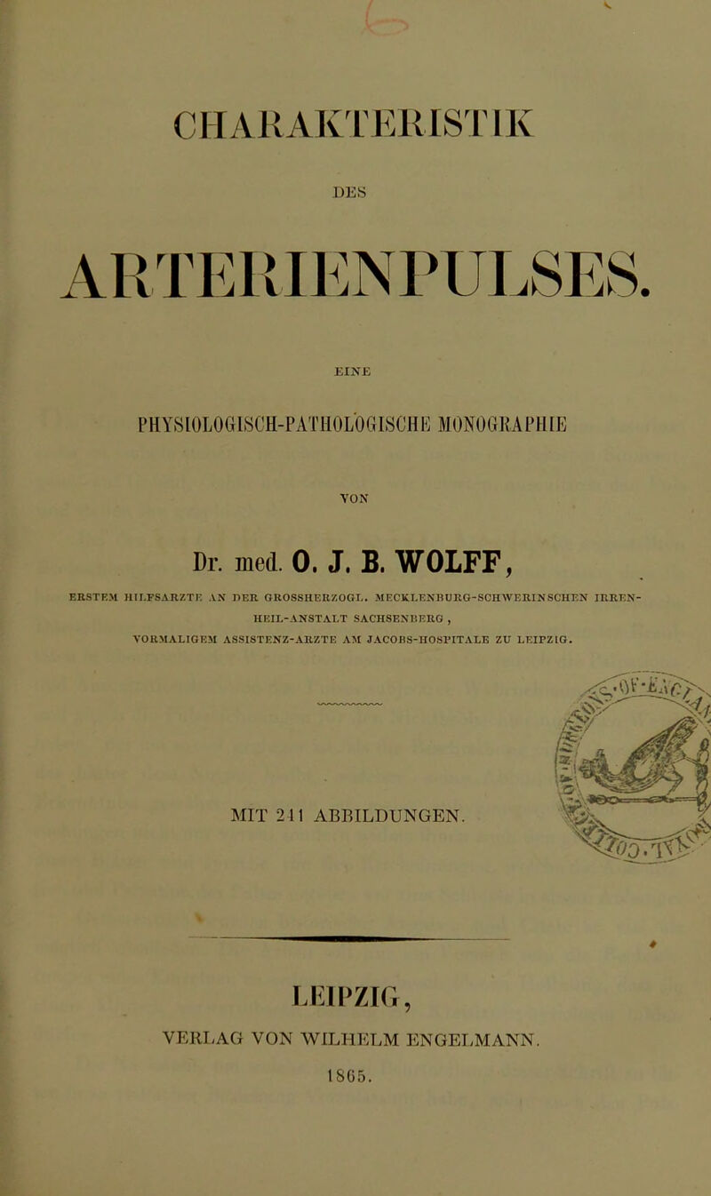 DES ARTEIMENPULSES. EINE PHYSIOLOGISCH-PATHOLOGISCHE MONOGRAPHIE VON Dr. med 0. J. B. WOLFF, ERSTEM HII.FSARZTl; AN nER. GROSSHEllZOGI,. MECKLENHURG-SCHWERINSCHEN IRREN- HEIL-ANSTALT SACHSENBERG , VORMALIGEM ASSISTENZ-ARZTE AM JACOBS-HOSPITALE ZU LEIPZIG. MIT 241 ABBILDUNGEN. LEIPZIG, VERLAG VON WILHELM ENGELMANN. 18G5.