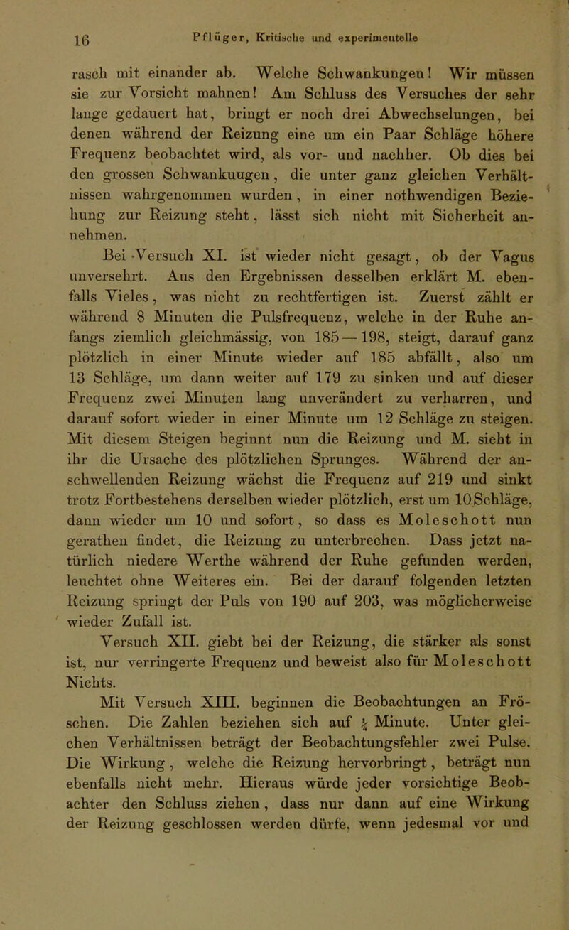 rasch mit einander ab. Welche Schwankungen! Wir müssen sie zur Vorsicht mahnen! Am Schluss des Versuches der sehr lange gedauert hat, bringt er noch drei Abwechselungen, bei denen während der Reizung eine um ein Paar Schläge höhere Frequenz beobachtet wird, als vor- und nachher. Ob dies bei den grossen Schwankungen, die unter ganz gleichen Verhält- nissen wahrgenommen wurden, in einer nothwendigen Bezie- hung zur Reizung steht, lässt sich nicht mit Sicherheit an- nehmen. Bei -Versuch XI. ist wieder nicht gesagt, ob der Vagus unversehrt. Aus den Ergebnissen desselben erklärt M. eben- falls Vieles, was nicht zu rechtfertigen ist. Zuerst zählt er während 8 Minuten die Pulsfrequenz, welche in der Ruhe an- fangs ziemlich gleichmässig, von 185—198, steigt, darauf ganz plötzlich in einer Minute wieder auf 185 abfällt, also um 13 Schläge, um dann weiter auf 179 zu sinken und auf dieser Frequenz zwei Minuten lang unverändert zu verharren, und darauf sofort wieder in einer Minute um 12 Schläge zu steigen. Mit diesem Steigen beginnt nun die Reizung und M. sieht in ihr die Ursache des plötzlichen Sprunges. Während der an- schwellenden Reizung wächst die Frequenz auf 219 und sinkt trotz Fortbestehens derselben wieder plötzlich, erst um lOSchläge, dann wieder um 10 und sofort, so dass es Moleschott nun gerathen findet, die Reizung zu unterbrechen. Dass jetzt na- türlich niedere Werthe während der Ruhe gefunden werden, leuchtet ohne Weiteres ein. Bei der darauf folgenden letzten Reizung springt der Puls von 190 auf 203, was möglicherweise ' wieder Zufall ist. Versuch XII. giebt bei der Reizung, die stärker als sonst ist, nur verringerte Frequenz und beweist also für Moleschott Nichts. Mit Versuch XIII. beginnen die Beobachtungen an Frö- schen. Die Zahlen beziehen sich auf ^ Minute. Unter glei- chen Verhältnissen beträgt der Beobachtungsfehler zwei Pulse. Die Wirkung , welche die Reizung hervorbringt, beträgt nun ebenfalls nicht mehr. Hieraus würde jeder vorsichtige Beob- achter den Schluss ziehen, dass nur dann auf eine Wirkung der Reizung geschlossen werden dürfe, wenn jedesmal vor und