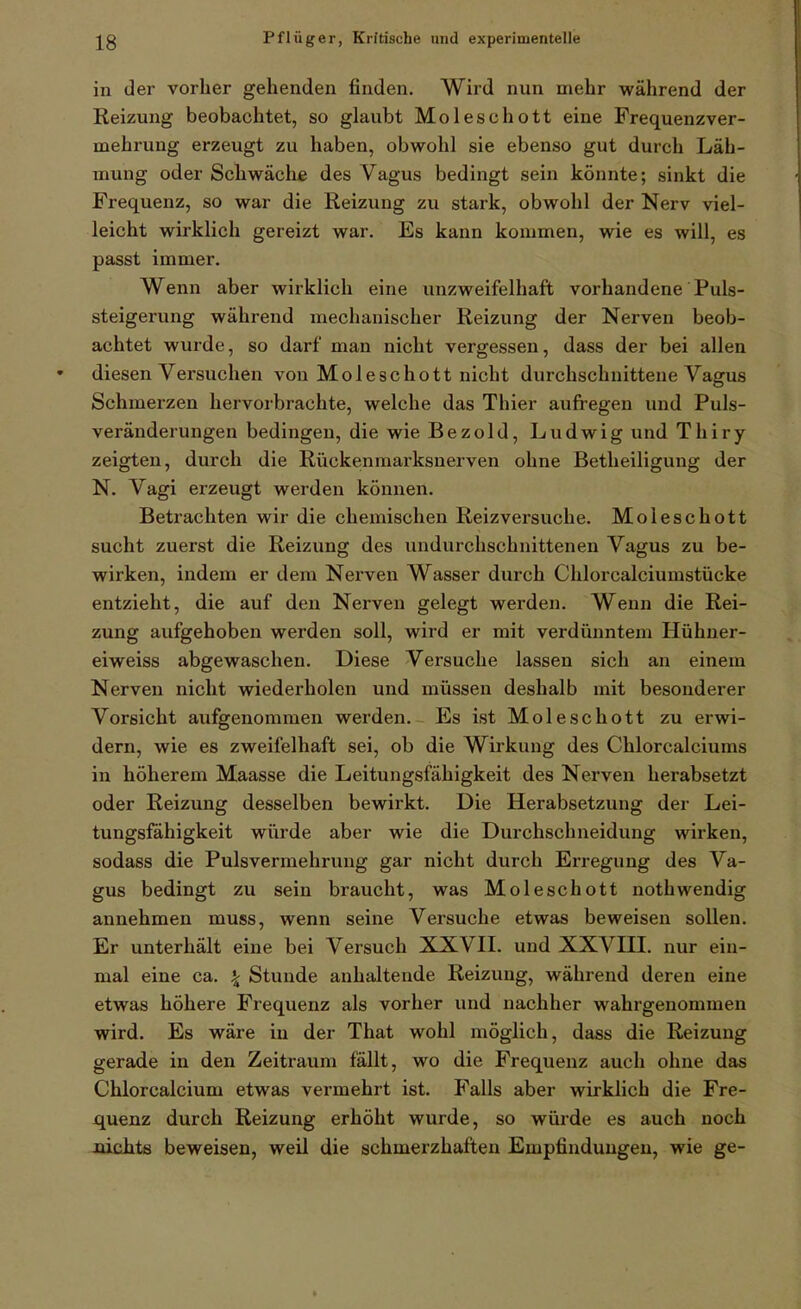 in der vorher gehenden finden. Wird nun mehr während der Keizung beobachtet, so glaubt Moleschott eine Frequenzver- mehrung erzeugt zu haben, obwohl sie ebenso gut durch Läh- mung oder Schwäche des Vagus bedingt sein könnte; sinkt die Frequenz, so war die Reizung zu stark, obwohl der Nerv viel- leicht wirklich gereizt war. Es kann kommen, wie es will, es passt immer. Wenn aber wirklich eine unzweifelhaft vorhandene Puls- steigerung während mechanischer Reizung der Nerven beob- achtet wurde, so darf man nicht vergessen, dass der bei allen diesen Versuchen von Moleschott nicht durchschnittene Vagus Schmerzen hervorbrachte, welche das Thier aufregen und Puls- veränderungen bedingen, die wie Bezold, Ludwig und Thiry zeigten, durch die Rückenmai'ksnerven ohne Betheiligung der N. Vagi erzeugt werden können. Betrachten wir die chemischen Reizversuche. Moleschott sucht zuerst die Reizung des undurchschnittenen Vagus zu be- wirken, indem er dem Nerven Wasser durch Chlorcalciumstücke entzieht, die auf den Nerven gelegt werden. Wenn die Rei- zung aufgehoben werden soll, wird er mit verdünntem Hühner- eiweiss abgewaschen. Diese Versuche lassen sich an einem Nerven nicht wiederholen und müssen deshalb mit besonderer Vorsicht aufgenommen werden. Es ist Mol esc hott zu erwi- dern, wie es zweifelhaft sei, ob die Wirkung des Chlorcalciums in höherem Maasse die Leitungsfähigkeit des Nerven herabsetzt oder Reizung desselben bewirkt. Die Herabsetzung der Lei- tungsfähigkeit würde aber wie die Durchschneidung wirken, sodass die Pulsvermehrung gar nicht durch Erregung des Va- gus bedingt zu sein braucht, was Moleschott nothwendig annehmen muss, wenn seine Versuche etwas beweisen sollen. Er unterhält eine bei Versuch XXVII. und XXVIII. nur ein- mal eine ca. ^ Stunde anhaltende Reizung, während deren eine etwas höhere Frequenz als vorher und nachher wahrgenommen wird. Es wäre in der That wohl möglich, dass die Reizung gerade in den Zeitraum fällt, wo die Frequenz auch ohne das Chlorcalcium etwas vermehrt ist. Falls aber wirklich die Fre- quenz durch Reizung erhöht wurde, so würde es auch noch nichts beweisen, weil die schmerzhaften Empfindungen, wie ge-