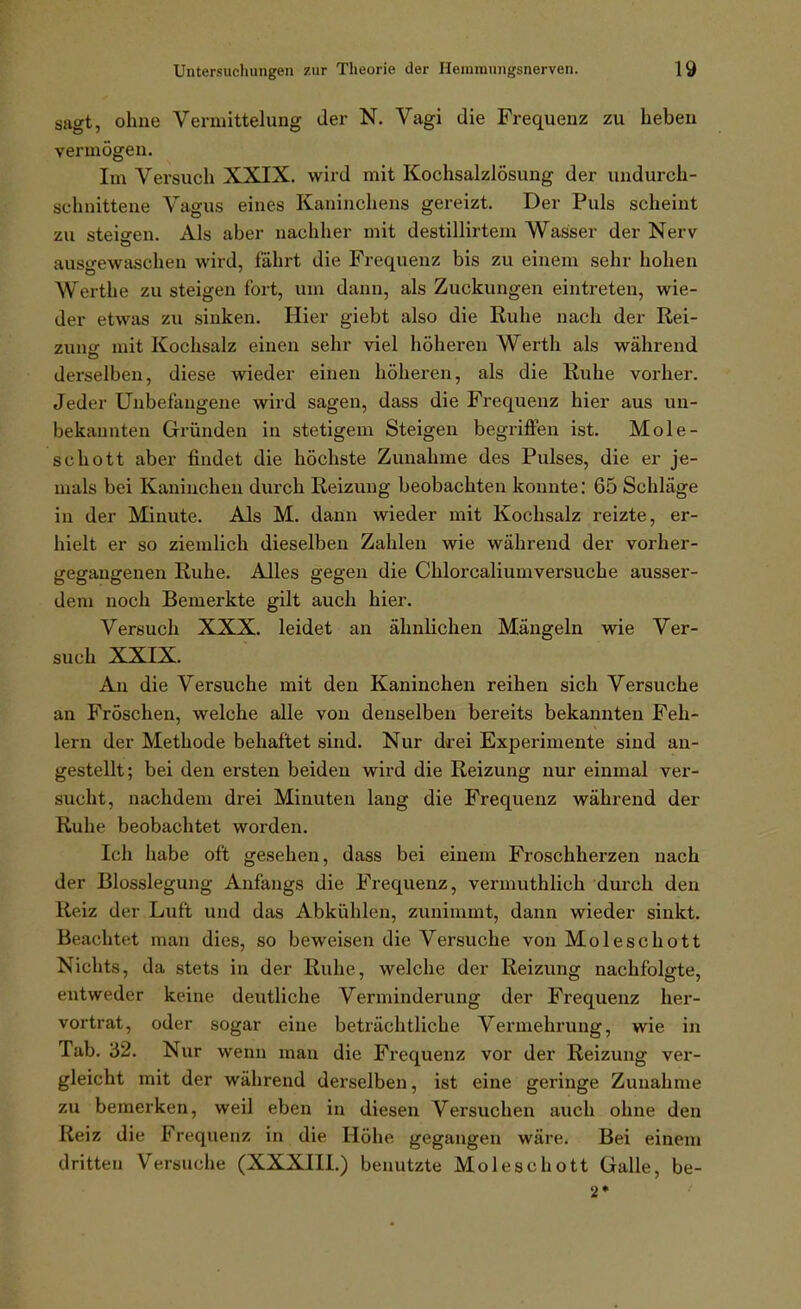 sagt, ohne Vermittelung der N. Vagi die Frequenz zu heben vermögen. Im Vei-such XXIX. wird mit Kochsalzlösung der undurch- schnittene Vagus eines Kaninchens gereizt. Der Puls scheint zu steigen. Als aber nachher mit destillirtem Wasser der Nerv ausgewaschen wird, fährt die Frequenz bis zu einem sehr hohen Werthe zu steigen fort, um dann, als Zuckungen eintreten, wie- der etwas zu sinken. Hier giebt also die Ruhe nach der Rei- zuno- mit Kochsalz einen sehr viel höheren Werth als während derselben, diese wieder einen höheren, als die Ruhe vorher. Jeder Unbefangene wird sagen, dass die Frequenz hier aus un- bekannten Gründen in stetigem Steigen begriffen ist. Mole- schott aber findet die höchste Zunahme des Pulses, die er je- mals bei Kaninchen durch Reizung beobachten konnte: 65 Schläge in der Minute. Als M. dann wieder mit Kochsalz reizte, er- hielt er so ziemlich dieselben Zahlen wie während der vorher- gegangenen Ruhe. Alles gegen die Chlorcaliumversuche ausser- dem noch Bemerkte gilt auch hier. Versuch XXX. leidet an ähnlichen Mängeln wie Ver- such XXIX. An die Versuche mit den Kaninchen reihen sich Versuche an Fröschen, welche alle von denselben bereits bekannten Feh- lern der Methode behaftet sind. Nur drei Experimente sind an- gestellt; bei den ersten beiden wird die Reizung nur einmal ver- sucht, nachdem drei Minuten lang die Frequenz während der Ruhe beobachtet worden. Ich habe oft gesehen, dass bei einem Froschherzen nach der Blosslegung Anfangs die Frequenz, vermuthlich durch den Reiz der Luft und das Abkixhlen, zunimmt, dann wieder sinkt. Beachtet man dies, so beweisen die Versuche von Moleschott Nichts, da stets in der Ruhe, welche der Reizung nachfolgte, entweder keine deutliche Verminderung der Frequenz her- vortrat, oder sogar eine beträchtliche Vermehrung, wie in Tab. 32. Nur wenn man die Frequenz vor der Reizung ver- gleicht mit der während derselben, ist eine geringe Zunahme zu bemerken, weil eben in diesen Versuchen auch ohne den Reiz die Frequenz in die Höhe gegangen wäre. Bei einem dritten Versuche (XXXIII.) benutzte Moleschott Galle, be- 2*