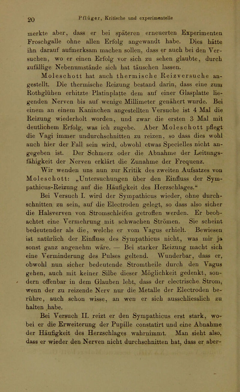 merkte aber, dass er bei späteren erneuerten Experimenten Froschgalle ohne allen Erfolg angewandt habe. Dies hätte ihn darauf aufmerksam machen sollen, dass er auch bei den Ver- suchen, wo er einen Erfolg vor sich zu sehen glaubte, durch zufällige Nebenumstände sich hat täuschen lassen. Moleschott hat auch thermische Reizversuche an- gestellt. Die thermische Reizung bestand darin, dass eine zum Rothglühen erhitzte Platinplatte dem auf einer Glasplatte lie- genden Nerven bis auf wenige Millimeter genähert wurde. Bei einem an einem Kaninchen angestellten Versuche ist 4 Mal die Reizung wiederholt worden, und zwar die ersten 3 Mal mit deutlichem Erfolg, was ich zugebe. Aber Moleschott pflegt die Vagi immer undurchschnitten zu reizen, so dass dies wohl auch hier der Fall sein wird, obwohl etwas Specielles nicht an- gegeben ist. Der Schmerz oder die Abnahme der Leitungs- fahigkeit der Nerven erklärt die Zunahme der Frequenz. Wir wenden uns nun zur Kritik des zweiten Aufsatzes von Moleschott: „Untersuchungen über den Einfluss der Sym- pathicus-Reizung auf die Häufigkeit des Herzschlages. Bei Versuch I. wird der Sympathicus wieder, ohne durch- schnitten zu sein, auf die Electroden gelegt, so dass also sicher die Halsverven von Stromschleifen getroffen werden. Er beob- achtet eine Vermehrung mit schwachen Strömen. Sie scheint bedeutender als die, welche er vom Vagus erhielt. Bewiesen ist natürlich der Einfluss des Sympathicus nicht, was mir ja sonst ganz angenehm wäre. — Bei starker Reizung macht sich eine Verminderung des Pulses geltend. Wunderbar, dass er, obwohl nun sicher bedeutende Stromtheile durch den Vagus gehen, auch mit keiner Silbe dieser Möglichkeit gedenkt, sou- ' dem offenbar in dem Glauben lebt, dass der electrische Strom, wenn der zu reizende Nerv nur die Metalle der Electroden be- rühre, auch schon wisse, an wen er sich ausschliesslich zu halten habe. Bei Versuch II. reizt er den Sympathicus erst stark, wo- bei er die Erweiterung der Pupille constatirt und eine Abnahme der Häufigkeit des Herzschlages wahrnimmt. Man sieht also, dass er wieder den Nerven nicht durchschnitten hat, dass er aber-