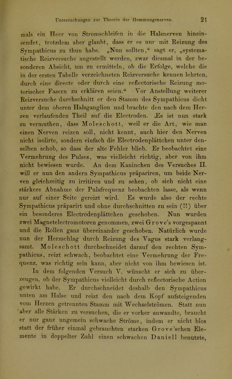 mals ein Heer von Stromschleifen in die Halsnerven hinein- sendet, trotzdem aber glaubt, dass er es nur mit Reizung des Sympathicus zu thun habe. „Nun sollten, sagt er, „systema- tische Reizversuche angestellt werden, zwar diesmal in der be- sonderen Absicht, um zu ermitteln, ob die Erfolge, welche die in der ersten Tabelle verzeichneten Reizversuche kennen lehrten, durch eine directe oder durch eine reflectorische Reizung mo- torischer Fasern zu erklären seien. Vor Anstellung weiterer Reizversuche durchschnitt er den Stamm des Sympathicus dicht unter dem oberen Halsganglion und brachte den nach dem Her- zen verlaufenden Theil auf die Electroden. JEs ist nun stark zu vermuthen, dass Moleschott, weil er die Art, wie man einen Nerven reizen soll, nicht kennt, auch hier den Nerven nicht isolirte, sondern einfach die Electrodenplättchen unter den- selben schob, so dass der alte Fehler blieb. Er beobachtet eine Vermehrung des Pulses, was vielleicht richtig, aber von ihm nicht bewiesen wurde. An dem Kaninchen des Versuches II. will er nun den andern Sympathicus präpariren, um beide Ner- ven gleichzeitig zu irritiren und zu sehen, ob sich nicht eine stärkere Abnahme der Pulsfrequenz beobachten lasse, als wenn nur auf einer Seite gereizt wird. Es wurde also der rechte Sympathicus präparirt und ohne durchschnitten zu sein (!!) über ein besonderes Electrodenplättchen geschoben. Nun wurden zwei Magnetelectromotoren genommen, zwei Grove's vorgespannt und die Rollen ganz übereinander geschoben. Natürlich wurde nun der Herzschlag durch Reizung des Vagus stark verlang- samt. Moleschott durchschneidet darauf den rechten Sym- pathicus, reizt schwach, beobachtet eine Vermehrung der Fre- quenz, was richtig sein kann, aber nicht von ihm bewiesen ist. In dem folgenden Versuch V. wünscht er sich zu über- zeugen, ob der Sympathicus vielleicht durch reflectorische Action gewirkt habe. Er durchschneidet deshalb den Sympathicus unten am Halse und reizt den nach dem Kopf aufsteigenden vom Herzen getrennten Stamm mit Wechselströmen. Statt nun 'aber alle Stärken zu versuchen, die er vorher anwandte, braucht er nur ganz ungemein schwache Ströme, indem er nicht blos statt der früher einmal gebrauchten starken Grove'sehen Ele- mente in doppelter Zahl einen schwachen Daniell benutzte,