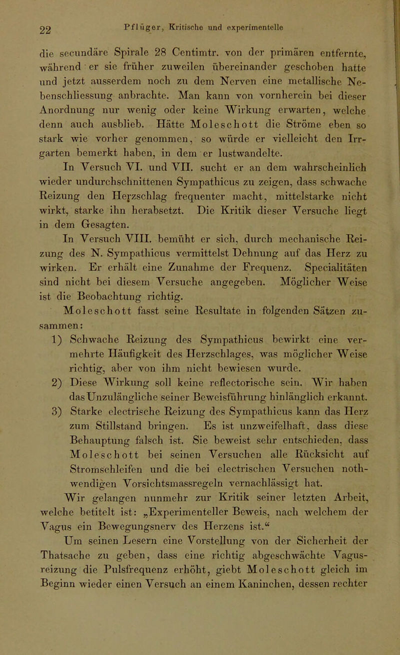 die secundäre Spirale 28 Centimtr. von der primären entfernte, während er sie früher zuweilen übereinander geschoben hatte und jetzt ausserdem noch zu dem Nerven eine metallische Ne- benschliessung anbrachte. Man kann von vornherein bei dieser Anordnung nur wenig oder keine Wirkung erwarten, welche denn auch ausblieb. Hätte Moleschott die Ströme eben so stark wie vorher genommen, so würde er vielleicht den Irr- garten bemerkt haben, in dem er lustwandelte. In Versuch VI. und VII. sucht er an dem wahrscheinlich wieder undurchschnittenen Sympathicus zu zeigen, dass schwache Reizung den Herzschlag frequenter macht, mittelstarke nicht wirkt, starke ihn herabsetzt. Die Kritik dieser Versuche liegt in dem Gesagten. In Versuch VIII, bemüht er sich, durch mechanische Rei- zung des N. Sympathicus vermittelst Dehnung auf das Herz zu wirken. Er erhält eine Zunahme der Frequenz. Specialitäten sind nicht bei diesem Versuche angegeben. Möglicher Weise ist die Beobachtung richtig. Moleschott fasst seine Resultate in folgenden Sätzen zu- sammen: 1) Schwache Reizung des Sympathicus bewirkt eine ver- mehrte Häufigkeit des Herzschlages, was möglicher Weise richtig, aber von ihm nicht bewiesen wurde, 2) Diese Wirkung soll keine reflectorische sein. Wir haben das Unzulängliche seiner Bcweisüihrung hinlänglich erkannt. 3) Starke electrische Reizung des Sympathicus kann das Herz zum Stillstand bringen. Es ist unzweifelhaft, dass diese Behauptung falsch ist. Sie beweist sehr entschieden, dass Moleschott bei seinen Versuchen alle Rücksicht auf Stromschleifen und die bei electrischen Versuchen noth- wendigen Vorsichtsmassregeln vernachlässigt hat. Wir gelangen nunmehr zur Kritik seiner letzten Arbeit, welche betitelt ist: „Experimenteller Beweis, nach welchem der Vagus ein Bewegungsnerv des Herzens ist. Um seinen Lesern eine Vorstellung von der Sicherheit der Thatsache zu geben, dass eine richtig abgeschwächte Vagus- reizung die Pulsfrequenz erhöht, giebt Moleschott gleich im Beginn wieder einen Versuch an einem Kaninchen, dessen rechter