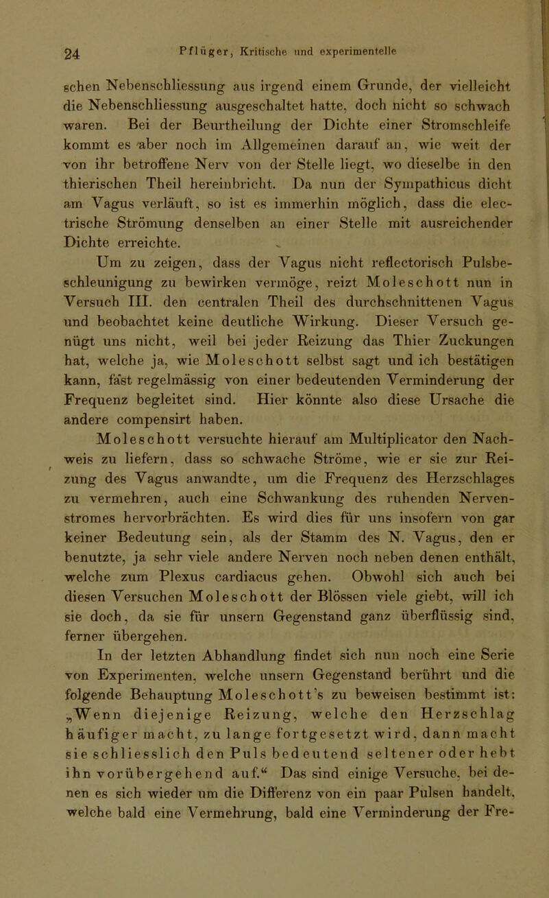 gehen Nebenschliessung aus irgend einem Grunde, der vielleicht die Nebenschliessung ausgeschaltet hatte, doch nicht so schwach waren. Bei der Beurtheilung der Dichte einer Stromschleife kommt es 'aber noch im Allgemeinen darauf an, wie weit der von ihr betroflFene Nerv von der Stelle liegt, wo dieselbe in den thierischen Theil hereinbricht. Da nun der Sympathicus dicht am Vagus verläuft, so ist es immerhin möglich, dass die elec- trische Strömung denselben an einer Stelle mit ausreichender Dichte erreichte. Um zu zeigen, dass der Vagus nicht reflectorisch Pulsbe- schleunigung zu bewirken vermöge, reizt Moleschott nun in Versuch III. den centralen Theil des durchschnittenen Vagus und beobachtet keine deutliche Wirkung. Dieser Versuch ge- nügt uns nicht, weil bei jeder Reizung das Thier Zuckungen hat, welche ja, wie Moleschott selbst sagt und ich bestätigen kann, fa'st regelmässig von einer bedeutenden Verminderung der Frequenz begleitet sind. Hier könnte also diese Ursache die andere compensirt haben. Moleschott versuchte hierauf am Multiplicator den Nach- weis zu liefern, dass so schwache Ströme, wie er sie zur Rei- zung des Vagus anwandte, um die Frequenz des Herzschlages zu vermehren, auch eine Schwankung des ruhenden Nerven- stromes hervorbrächten. Es wird dies für uns insofern von gar keiner Bedeutung sein, als der Stamm des N. Vagus, den er benutzte, ja sehr viele andere Nerven noch neben denen enthält, welche zum Plexus cardiacus gehen. Obwohl sich auch bei diesen Versuchen Molesch Ott der Blössen viele giebt, will ich sie doch, da sie für unsern Gegenstand ganz überflüssig sind, ferner übergehen. In der letzten Abhandlung findet sich nun noch eine Serie von Experimenten, welche unsern Gegenstand berührt und die folgende Behauptung Moleschott's zu beweisen bestimmt ist: „Wenn diejenige Reizung, welche den Herzschlag häufiger macht, zu lange fortgesetzt wird, dann macht sie schliesslich den Puls bedeutend seltener oder hebt ihn vorübergehend auf. Das sind einige Versuche, bei de- nen es sich wieder um die Differenz von ein paar Pulsen handelt, welche bald eine Vermehrung, bald eine Verminderung der Fre-
