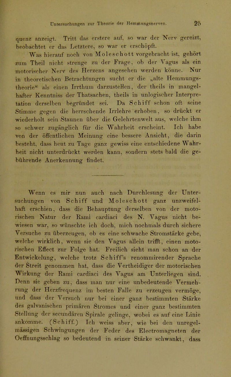 quenz anzeigt. Tritt das erstere auf, so war der Nerv gereizt, beobachtet er das Letztere, so war er erschöpft. Was hierauf noch von Moleschott vorgebracht ist, gehört zum Theil nicht strenge zu der Frage, ob der Vagus als ein motorischer Nerv des Herzens angesehen werden könne. Nur in theoretischen Betrachtungen sucht er die „alte Hemmungs- theorie als einen Irrthum darzusteHen, der theils in mangel- hafter Kenntniss der Thatsachen, theils in unlogischer Interpre- tation derselben begründet sei. Da Schiff schon oft seine Stimme gegen die herrschende Irrlehre erhoben, so drückt er wiederholt sein Staunen über die Gelehrtenwelt aus, welche ihm so schwer zugänglich für die Wahrheit erscheint. Ich habe von der öffentlichen Meinung eine bessere Ansicht, die darin besteht, dass heut zu Tage ganz gewiss eine entschiedene Wahr- heit nicht unterdrückt werden kann, sondern stets bald die ge- bührende Anerkennung findet. Wenn es mir nun auch nach Durchlesung der Unter- suchungen von Schiff und Moleschott ganz unzweifel- haft erschien, dass die Behauptung derselben von der moto- rischen Natur der Rami cardiaci des N. Vagus nicht be- wiesen war, so wünschte ich doch, mich nochmals durch sichere Versuche zu überzeugen, ob es eine schwache Stromstärke gebe, welche wirklich, wenn sie den Vagus allein trifft, einen moto- rischen Effect zur Folge hat. Freilich sieht man schon an der Entwickelung, welche trotz Schiffs renommirender Sprache der Streit genommen hat, dass die Vertheidiger der motorischen Wirkung der Rami cardiaci des Vagus am Unterliegen sind. Denn sie geben zu, dass man nur eine unbedeutende Vermeh- rung der Herzfrequenz im besten Falle zu erzeugen vermöge, und dass der Versuch nur bei einer ganz bestimmten Stärke des galvanischen primären Stromes und einer ganz bestimmten Stellung der secundären Spirale gelinge, wobei es auf eine Linie ankomme. (Schiff) Ich weiss aber, wie bei den unregel- mässigen Schwingungen der Feder des Electromagneten der Oeffnungsschlag so bedeutend in seiner Stärke schwankt, dass