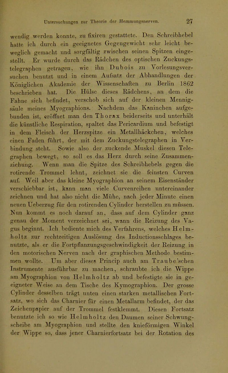 wendig werden konnte, zu fixiren gestattete. Den Schreibhebel hatte ich durch ein geeignetes Gegengewicht sehr leicht be- weglich gemacht und sorgfältig zwischen seinen Spitzen einge- stellt. Er wurde durch das Rädchen des optischen Zuckungs- tclegraphen getragen, wie ihn Dubois zu Vorlesungsver- suchen benutzt und in einem Aufsatz der Abhandlungen der Königlichen Akademie der Wissenschaften zu Berlin 1862 beschrieben hat. Die Hüilse dieses Rädchens, an dem die Fahne sich befindet, verschob sich auf der kleinen Mennig- säule meines Myographions. Nachdem das Kaninchen aufge- bunden ist, eröffnet man den Thorax beiderseits und unterhält die künstliche Respiration, spaltet das Pericardium und befestigt in dem Fleisch der Herzspitze ein Metallhäckchen, welches einen Faden führt, der mit dem Zuckungstelegraphen in Ver- bindung steht. Sowie also der zuckende Muskel diesen Tele- graphen bewegt, so soll es das Herz durch seine Zusammen- ziehung. Wenn man die Spitze des Schreibhebels gegen die rotirende Trommel lehnt, zeichnet sie die feinsten Cui'ven auf. Weil aber das kleine Myographien an seinem Eisenständer verschiebbar ist, kann man viele Curvenreihen untereinander zeichnen und hat also nicht die Mühe, nach jeder Minute einen neuen Ueberzug für den rotirenden Cylinder herstellen zu müssen. Nun kommt es noch darauf an, dass auf dem Cylinder ganz genau der Moment verzeichnet sei, wann die Reizung des Va- gus beginnt. Ich bediente mich des Verfahrens, welches Helm- holtz zur rechtzeitigen Auslösung des Inductionsschlages be- nutzte, als er die Fortpflanzungsgeschwindigkeit der Reizung in den motorischen Nerven nach der graphischen Methode bestim- men wollte. Um aber dieses Princip auch am Traube'sehen Instrumente ausführbar zu machen, schraubte ich die Wippe am Myographien von Ilelmholtz ab und befestigte sie in ge- eigneter Weise an dem Tische des Kymographion. Der grosse Cylinder desselben trägt unten einen starken metallischen Fort- satz, wo sich das Charnier für einen Metallarm befindet, der das Zeichenpapier auf der Trommel festklemmt. Diesen Fortsatz benutzte ich so wie Helmholtz den Daumen seiner Schwung- scheibe am Myographien und stellte den knieförmigen Winkel der Wippe so, dass jener Charnierfortsatz bei der Rotation des