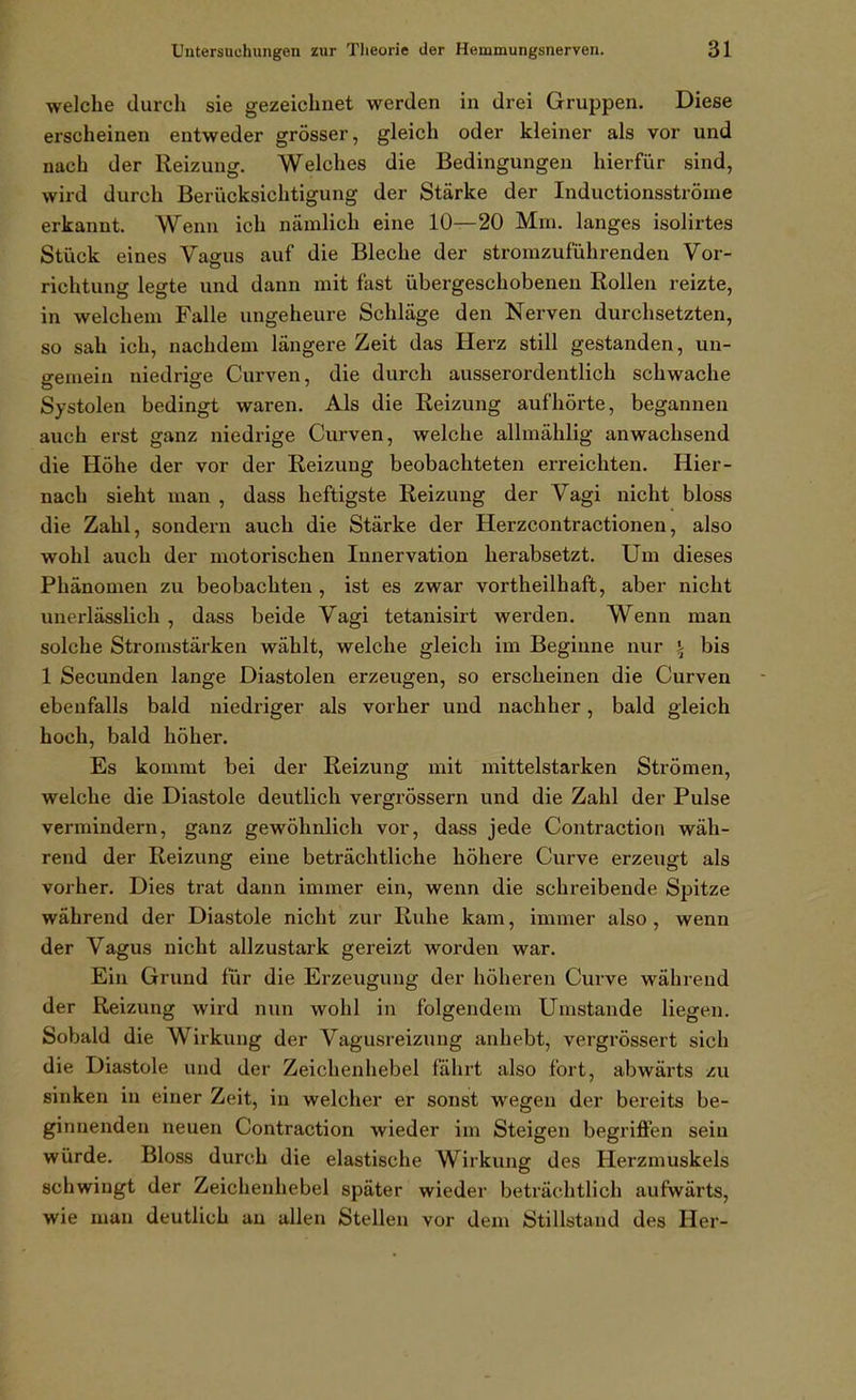 welche durch sie gezeichnet werden in drei Gruppen. Diese erscheinen entweder grösser, gleich oder kleiner als vor und nach der Reizung. Welches die Bedingungen hierfür sind, wird durch Berücksichtigung der Stärke der Inductionsströine erkannt. Wenn ich nämlich eine 10—20 Mm. langes isolirtes Stück eines Vagus auf die Bleche der stromzuführenden Vor- richtung legte und dann mit fast übergeschobenen Rollen reizte, in welchem Falle ungeheure Schläge den Nerven durchsetzten, so sah ich, nachdem längere Zeit das Herz still gestanden, un- gemein niedrige Curven, die durch ausserordentlich schwache Systolen bedingt waren. Als die Reizung aufhörte, begannen auch erst ganz niedrige Curven, welche allmählig anwachsend die Höhe der vor der Reizung beobachteten erreichten. Hier- nach sieht man , dass heftigste Reizung der Vagi nicht bloss die Zahl, sondern auch die Stärke der Herzcontractionen, also wohl auch der motorischen Innervation herabsetzt. Um dieses Phänomen zu beobachten , ist es zwar vortheilhaft, aber nicht unerlässlich , dass beide Vagi tetanisirt werden. Wenn man solche Stromstärken wählt, welche gleich im Beginne nur i bis 1 Secunden lange Diastolen erzeugen, so erscheinen die Curven ebenfalls bald niedriger als vorher und nachher, bald gleich hoch, bald höher. Es kommt bei der Reizung mit mittelstarken Strömen, welche die Diastole deutlich vergrössern und die Zahl der Pulse vermindern, ganz gewöhnlich vor, dass jede Contractioii wäh- rend der Reizung eine beträchtliche höhere Curve erzeugt als vorher. Dies trat dann immer ein, wenn die schreibende Spitze während der Diastole nicht zur Ruhe kam, immer also, wenn der Vagus nicht allzustark gereizt worden war. Ein Grund für die Erzeugung der höheren Curve während der Reizung wird nun wohl in folgendem Umstände liegen. Sobald die Wirkung der Vagusreizung anhebt, vergrössert sich die Diastole und der Zeichenhebel fährt also fort, abwärts zu sinken in einer Zeit, in welcher er sonst wegen der bereits be- ginnenden neuen Contraction wieder im Steigen begriffen sein würde. Bloss durch die elastische Wirkung des Herzmuskels schwingt der Zeichenhebel später wieder beträchtlich aufwärts, wie man deutlich an allen Stellen vor dem Stillstand des Her-