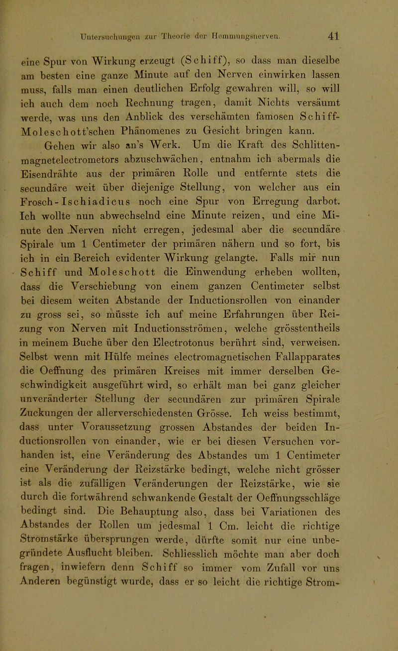 eine Spur von Wirkung erzeugt (Schiff), so dass man dieselbe am besten eine ganze Minute auf den Nerven einwirken lassen muss, falls man einen deutlichen Erfolg gewahren will, so will ich auch dem noch Rechnung tragen, damit Nichts versäumt werde, was uns den Anblick des verschämten famosen Schiff- Moleschott'schen Phänomenes zu Gesicht bringen kann. Gehen wir also an's Werk. Um die Kraft des Schlitten- magnetelectrometors abzuschwächen, entnahm ich abermals die Eisendrähte aus der primären Rolle und entfernte stets die secundäre weit über diejenige Stellung, von welcher aus ein Frosch-Ischl adieu s noch eine Spur von Erregung darbot. Ich wollte nun abwechselnd eine Minute reizen, und eine Mi- nute den .Nerven nicht erregen, jedesmal aber die secundäre Spirale um 1 Centimeter der primären nähern und so fort, bis ich in ein Bereich evidenter Wirkung gelangte. Falls mir nun Schiff und Moleschott die Einwendung erheben wollten, dass die Verschiebung von einem ganzen Centimeter selbst bei diesem weiten Abstände der Inductionsrollen von einander zu gross sei, so müsste ich auf meine Erfahrungen über Rei- zung von Nerven mit Inductionsströmen, welche grösstentheils in meinem Buche über den Electrotonus berührt sind, verweisen. Selbst wenn mit Hiilfe meines electromagnetischen Fallapparates die Oeffnung des primären Kreises mit immer derselben Ge- schwindigkeit ausgeführt wird, so erhält man bei ganz gleicher unveränderter Stellung der secundären zur primären Spirale Zuckungen der allerverschiedensten Grösse. Ich weiss bestimmt, dass unter Voraussetzung grossen Abstand es der beiden In- ductionsrollen von einander, wie er bei diesen Versuchen vor- handen ist, eine Veränderung des Abstandes um 1 Centimeter eine Veränderung der Reizstärke bedingt, welche nicht grösser ist als die zufälligen Veränderungen der Reizstärke, wie sie durch die fortwährend schwankende Gestalt der Oeffnungsschläge bedingt sind. Die Behauptung also, dass bei Variationen des Abstandes der Rollen um jedesmal 1 Cm. leicht die richtige Stromstärke übersprungen werde, dürfte somit nur eine unbe- gründete Ausflucht bleiben. Schliesslich möchte man aber doch fragen, inwiefern denn Schiff so immer vom Zufall vor uns Anderen begünstigt wurde, dass er so leicht die richtige Strom-