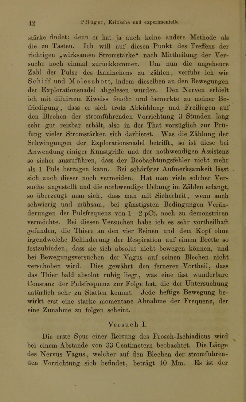 stärke findet; denn er hat ja auch keine andere Methode als die zu Tasten. Ich will auf diesen Punkt des Treffens der richtigen „wirksamen Stromstärke nach Mittheilung der Ver- suche noch einmal zuriickkommen. Um nun die ungeheure Zahl der Pulse des Kaninchens zu zählen, verfuhr ich wie Schiff und Moleschott, indem dieselben an den Bewegungen der Explorationsnadel abgelesen wurden. Den Nerven erhielt ich mit diluirtem Eiweiss feucht und bemerkte zu meiner Be- friedigung, dass er sich trotz Abkühlung und Freiliegen auf den Blechen der stromführenden Vorrichtung 3 Stunden lang sehr gut reizbar erhält, also in der That vorzüglich zur Prü- fung vieler Stromstärken sich darbietet. Was die Zählung der Schwingungen der Explorationsnadel betrifft, so ist diese bei Anwendung einiger Kunstgriffe und der nothwendigen Assistenz so sicher auszuführen, dass der Beobachtungsfehler nicht mehr als 1 Puls betragen kann. Bei schärfster Aufmerksamkeit lässt • sich auch dieser noch vermeiden. Hat man viele solcher Ver- suche angestellt und die nothwendige Uebung im Zählen erlangt, so überzeugt man sich, dass man mit Sichei'heit, wenn auch schwierig und mühsam, bei günstigsten Bedingungen Verän- derungen der Pulsfrequenz von 1—2 pCt. noch zu demonstriren vermöchte. Bei diesen Versuchen habe ich es sehr vortheilhaffc gefunden, die Thiere an den vier Beinen und dem Kopf ohne irgendwelche Behinderung der Respiration auf einem Brette so festzubinden, dass sie sich absolut nicht bewegen können, und bei Bewegungsversuchen der Vagus auf seinen Blechen nicht verschoben wird. Dies gewährt den ferneren Vortheil, dass das Thier bald absolut ruhig liegt, was eine fast wunderbare Constanz der Pulsfrequenz zur Folge hat, die der Untersuchung natürlich sehr zu Statten kommt. Jede heftige Bewegung be- wirkt erst eine starke momentane Abnahme der Frequenz, der eine Zunahme zu folgen scheint. Versuch 1. Die erste Spur einer Reizung des Frosch-Ischiadicus wird ^ bei einem Abstände von 33 Centimetern beobachtet. Die Länge des Nervus Vagus, welcher auf den Blechen der stromführen- den Vorrichtung sich befindet, beträgt 10 Mm. Es ist der