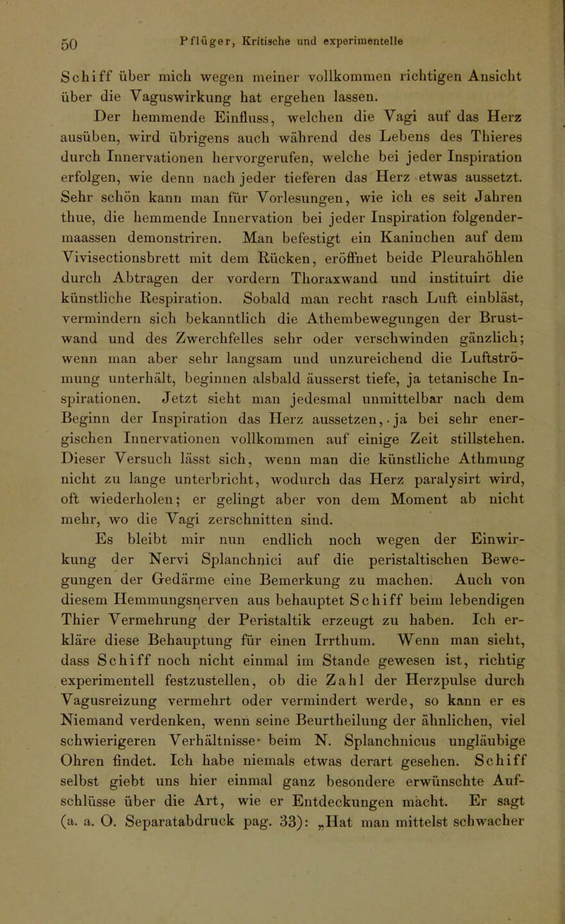 Schiff über mich wegen meiner vollkommen richtigen Ansicht über die Vaguswirkung hat ergehen lassen. Der hemmende Einfluss, welchen die Vagi auf das Herz ausüben, wird übrigens auch während des Lebens des Thieres durch Innervationen hervorgerufen, welche bei jeder Inspiration erfolgen, wie denn nach jeder tieferen das Herz etwas aussetzt. Sehr schön kann man für Vorlesungen, wie ich es seit Jahren thue, die hemmende Innervation bei jeder Inspiration folgender- maassen demonstriren. Man befestigt ein Kaninchen auf dem Vivisectionsbrett mit dem Rücken, eröffnet beide Pleurahöhlen durch Abtragen der vordem Thoraxwand und instituirt die künstliche Respiration. Sobald man recht rasch Luft eiubläst, vermindern sich bekanntlich die Athembewegungen der Brust- wand und des Zwerchfelles sehr oder verschwinden gänzlich; wenn man aber sehr langsam und unzureichend die Luftströ- mung unterhält, beginnen alsbald äusserst tiefe, ja tetanische In- spirationen. Jetzt sieht man jedesmal unmittelbar nach dem Beginn der Inspiration das Herz aussetzen, • ja bei sehr ener- gischen Innei'vationen vollkommen auf einige Zeit stillstehen. Dieser Versuch lässt sich, wenn man die künstliche Athmung nicht zu lange unterbricht, wodurch das Herz paralysirt wird, oft wiederholen; er gelingt aber von dem Moment ab nicht mehr, wo die Vagi zerschnitten sind. Es bleibt mir nun endlich noch wegen der Einwir- kung der Nervi Splanchnici auf die peristaltischen Bewe- gungen der Gedärme eine Bemerkung zu machen. Auch von diesem Hemmungsnerven aus behauptet Schiff beim lebendigen Thier Vermehrung der Peristaltik erzeugt zu haben. Ich er- kläre diese Behauptung für einen Irrthum. Wenn man sieht, dass Schiff noch nicht einmal im Stande gewesen ist, richtig experimentell festzustellen, ob die Zahl der Herzpulse durch Vagusreizung vermehrt oder vermindert werde, so kann er es Niemand verdenken, wenn seine Beurtheilung der ähnlichen, viel schwierigeren Verhältnisse* beim N. Splanchnicus ungläubige Ohren findet. Ich habe niemals etwas derart gesehen. Schiff selbst giebt uns hier einmal ganz besondere erwünschte Auf- schlüsse über die Art, wie er Entdeckungen macht. Er sagt (a. a. O. Separatabdruck pag. 33): „Hat man mittelst schwacher