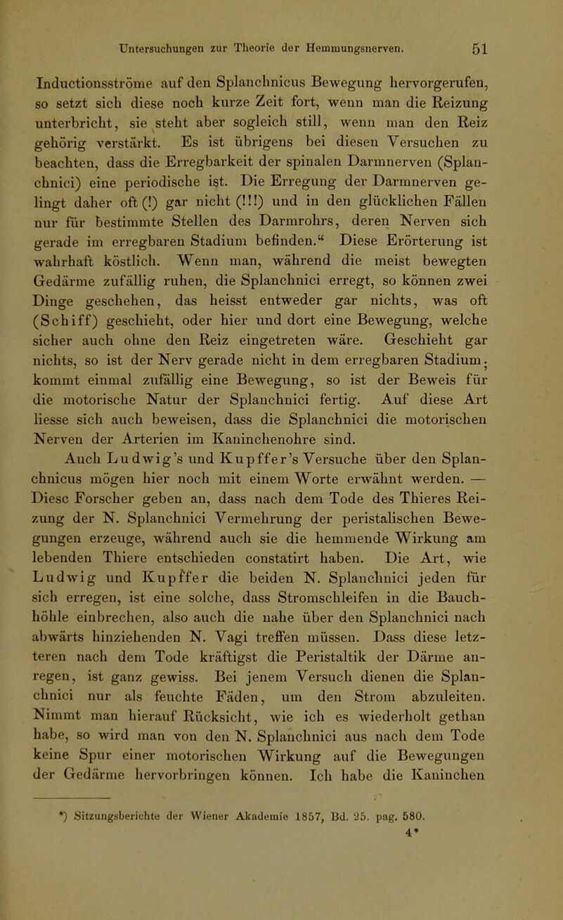 Inductionsströme auf den Splanchnicus Bewegung hervorgerufen, so setzt sich diese noch kiirze Zeit fort, wenn man die Reizung unterbricht, sie steht aber sogleich still, wenn man den Reiz gehörig verstärkt. Es ist übrigens bei diesen Versuchen zu beachten, dass die Erregbarkeit der spinalen Darmnerven (Splan- chnici) eine periodische ist. Die Erregung der Darmnerven ge- lingt daher oft (!) gar nicht (!!!) und in den glücklichen Fällen nur für bestimmte Stellen des Darmrohrs, deren Nerven sich gerade im erregbaren Stadium befinden. Diese Erörterung ist wahrhaft köstlich. Wenn man, während die meist bewegten Gedärme zufällig ruhen, die Splanchnici erregt, so können zwei Dinge geschehen, das heisst entweder gar nichts, was oft (Schiff) geschieht, oder hier und dort eine Bewegung, welche sicher auch ohne den Reiz eingetreten wäre. Geschieht gar nichts, so ist der Nerv gerade nicht in dem erregbaren Stadium. kommt einmal zufällig eine Bewegung, so ist der Beweis für die motorische Natur der Splanchnici fertig. Auf diese Art Hesse sich auch beweisen, dass die Splanchnici die motorischen Nerven der Arterien im Kaninchenohre sind. Auch Ludwig's und Kupffer's Versuche über den Splan- chnicus mögen hier noch mit einem Worte erwähnt werden. — Diese Forscher geben an, dass nach dem Tode des Thieres Rei- zung der N. Splanchnici Vermehrung der peristalischen Bewe- gungen erzeuge, während auch sie die hemmende Wirkung am lebenden Thiere entschieden constatirt haben. Die Art, wie Ludwig und Kupffer die beiden N. Splanchnici jeden für sich erregen, ist eine solche, dass Stromschleifen in die Bauch- höhle einbrechen, also auch die nahe über den Splanchnici nach abwärts hinziehenden N. Vagi treffen müssen. Dass diese letz- teren nach dem Tode kräftigst die Peristaltik der Därme an- regen, ist ganz gewiss. Bei jenem Versuch dienen die Splan- chnici nur als feuchte Fäden, um den Strom abzuleiten. Nimmt man hierauf Rücksicht, wie ich es wiederholt gethan habe, so wird man von den N. Splanchnici aus nach dem Tode keine Spur einer motorischen Wirkung auf die Bewegungen der Gedärme hervorbringen können. Ich habe die Kaninchen *) Sitzungsberichte der Wiener Akademie 1857, Bd. '25. pag. 580. 4*