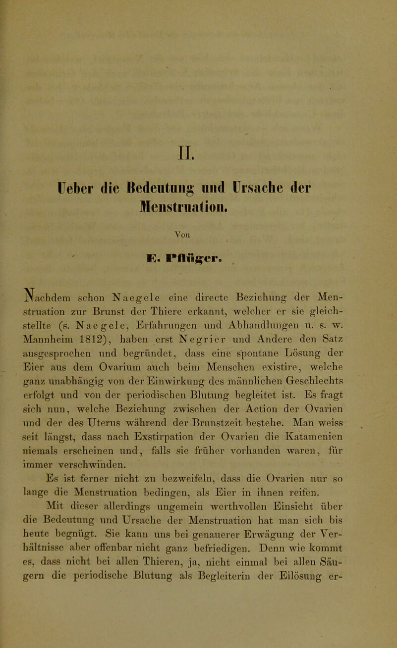 IL lieber die Bcdeiitiiiig und Ursache der Menstruation. Von E. Pfln^er. Nachdem schon Naegele eine directe Beziehung der Men- struation zur Brunst der Thiere erkannt, welcher er sie gleich- stellte (s. Naegele, Erfahrungen und Abhandlungen u. s. w. Mannheim 1812), haben erst Negricr und Andere den Satz ausgesprochen und begründet, dass eine spontane Lösv^ng der Eier aus dem Ovarium atich beim Menschen existire, welche ganz unabhängig von der Einwirkung des männlichen Geschlechts erfolgt und von der periodischen Blutung begleitet ist. Es fragt sich nun, welche Beziehung zwischen der Action der Ovarien und der des Uterus während der Brunstzeit bestehe. Man weiss seit längst, dass nach Exstirpation der Ovarien die Katamenien niemals erscheinen und, falls sie früher vorhanden waren, für immer verschwinden. Es ist ferner nicht zu bezweifeln, dass die Ovarien nur so lange die Menstruation bedingen, als Eier in ihnen reifen. Mit dieser allerdings ungemein werthvollen Einsicht über die Bedeutung und Ursache der Menstruation hat man sich bis heute begnügt. Sie kann uns bei genauerer Erwägung der Ver- hältnisse aber offenbar nicht ganz befriedigen. Denn wie kommt es, dass nicht bei allen Thieren, ja, nicht einmal bei allen Säu- gern die periodische Blutung als Begleiterin der Eilösung er-