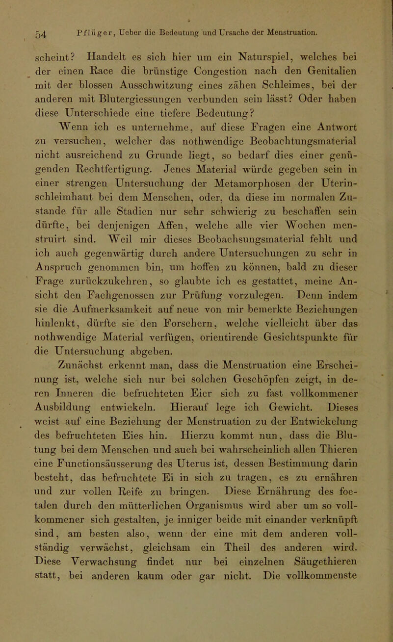 scheint? Handelt es sich hiex- um ein Naturspiel, welches bei der einen Race die brünstige Congestion nach den Genitalien mit der blossen Ausschwitzung eines zähen Schleimes, bei der anderen mit Blutergiessungen verbunden sein lässt? Oder haben diese Unterschiede eine tiefere Bedeutung? Wenn ich es unternehme, auf diese Fragen eine Antwort zu versuchen, welcher das nothwendige Beobachtungsmaterial nicht ausreichend zu Grunde liegt, so bedarf dies einer genü- genden Rechtfertigung. Jenes Material würde gegeben sein in einer strengen Untersuchung der Metamorphosen der Uterin- schleimhaut bei dem Menschen, oder, da diese im normalen Zu- stande für alle Stadien nur sehr schwierig zu beschaffen sein dürfte, bei denjenigen Affen, welche alle vier Wochen men- struirt sind. Weil mir dieses Beobachsungsmaterial fehlt und ich auch gegenwärtig durch andere Untersuchungen zu sehr in Anspruch genommen bin, um hoffen zu können, bald zu dieser Frage zurückzukehren, so glaubte ich es gestattet, meine An- sicht den Fachgenossen zur Prüfung vorzulegen. Denn indem sie die Aufmerksamkeit auf neue von mir bemerkte Beziehungen hinlenkt, dürfte sie den Forschern, welche vielleicht über das nothwendige Material verfügen, orientirende Gesichtspunkte für die Untersuchung abgeben. Zunächst erkennt man, dass die Menstruation eine Erschei- nung ist, welche sich nur bei solchen Geschöpfen zeigt, in de- ren Inneren die befruchteten Eier sich zu fast vollkommener Ausbildung entwickeln. Hierauf lege ich Gewicht. Dieses weist auf eine Beziehung der Menstruation zu der Entwickelung des befruchteten Eies hin. Hierzu kommt nun, dass die Blu- tung bei dem Menschen und auch bei wahrscheinlich allen Thieren eine Functionsäusserung des Uterus ist, dessen Bestimmung darin besteht, das befruchtete Ei in sich zu tragen, es zu ernähren und zur vollen Reife zu bringen. Diese Ernährung des foe- talen durch den mütterlichen Organismus wird aber um so voll- kommener sich gestalten, je inniger beide mit einander verknüpft sind, am besten also, wenn der eine mit dem anderen voll- ständig verwächst, gleichsam ein Theil des anderen wird. Diese Verwachsung findet nur bei einzelnen Säugethieren statt, bei anderen kaum oder gar nicht. Die vollkommenste