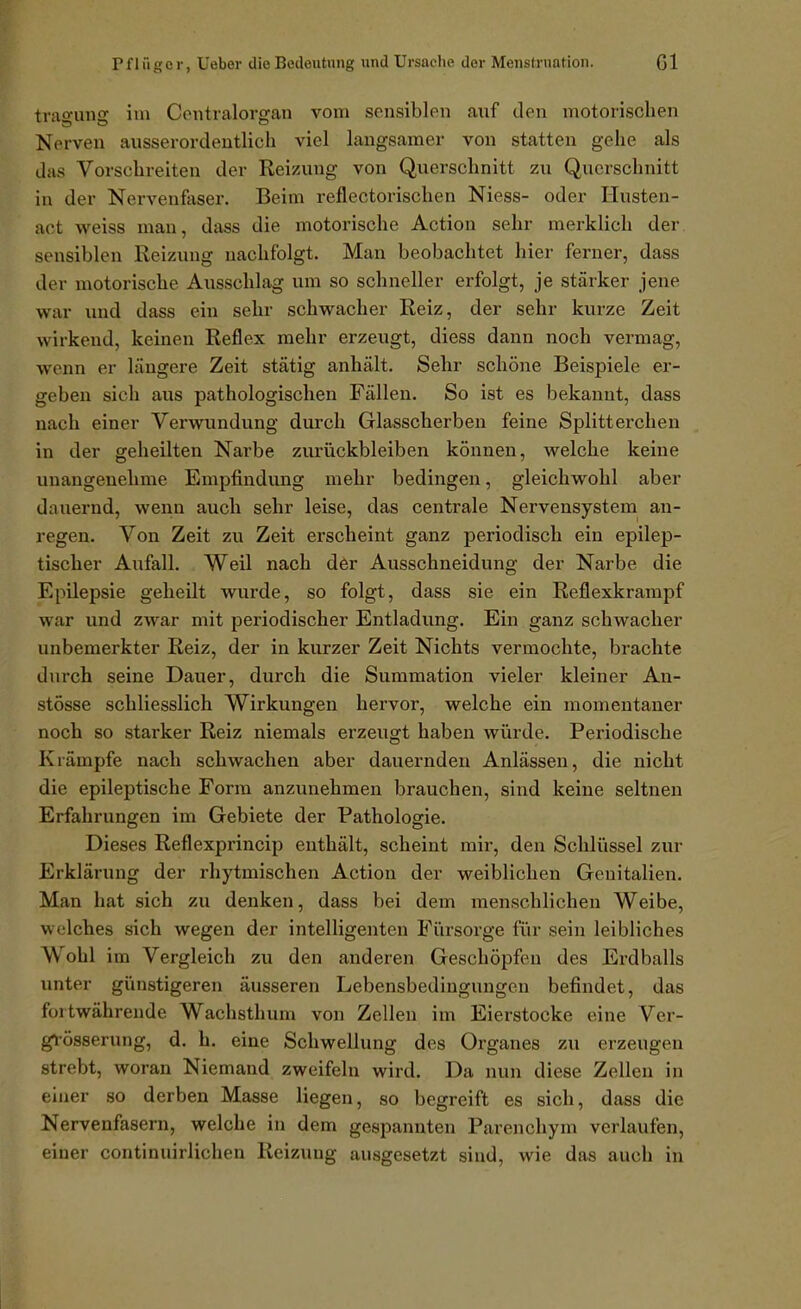 tragung im Contralorgan vom sonsiblpu auf den motorischen Nerven ausserordentlich viel langsamer von statten gehe als das Vorschreiten der Reizung von Querschnitt zu Qucrsclinitt in der Nervenfaser. Beim reflectorischen Niess- oder Husten- act weiss man, dass die motorische Action sehr merklich der sensiblen Reizung nachfolgt. Man beobachtet hier ferner, dass der motorische Ausschlag um so schneller erfolgt, je stärker jene war und dass ein sehr schwacher Reiz, der sehr kurze Zeit wirkend, keinen Reflex mehr erzeugt, diess dann noch vermag, wenn er längere Zeit stätig anhält. Sehr schöne Beispiele er- geben sich aus pathologischen Fällen. So ist es bekannt, dass nach einer Verwundung durch Glasscherben feine Splitterchen in der geheilten Narbe zurückbleiben können, welche keine unangenehme Empfindung mehr bedingen, gleichwohl aber dauernd, wenn auch sehr leise, das centrale Nervensystem an- regen. Von Zeit zu Zeit erscheint ganz periodisch ein epilep- tischer Aufall. Weil nach der Ausschneidung der Narbe die Epilepsie geheilt wurde, so folgt, dass sie ein Reflexkrampf war und zwar mit periodischer Entladung. Ein ganz schwacher unbemerkter Reiz, der in kurzer Zeit Nichts vermochte, brachte durch seine Dauer, durch die Summation vieler kleiner An- stösse schliesslich Wirkungen hervor, welche ein momentaner noch so starker Reiz niemals erzeugt haben würde. Periodische Krämpfe nach schwachen aber dauernden Anlässen, die nicht die epileptische Form anzunehmen brauchen, sind keine seltnen Erfahrungen im Gebiete der Pathologie. Dieses Reflexprincip enthält, scheint mir, den Schlüssel zur Erklärung der rhytmischen Action der weiblichen Genitalien. Man hat sich zu denken, dass bei dem menschlichen Weibe, welches sich wegen der intelligenten Fürsorge für sein leibliches Wohl im Vergleich zu den anderen Geschöpfen des Erdballs unter günstigeren äusseren Lebensbedingungen befindet, das fortwährende Wachsthum von Zellen im Eierstocke eine Ver- gi-össerung, d. h. eine Schwellung des Organes zu erzeugen strebt, woran Niemand zweifeln wird. Da nun diese Zellen in einer so derben Masse liegen, so begreift es sich, dass die Nervenfasern, welche in dem gespannten Parenchym verlaufen, einer continuirlichen Reizung ausgesetzt sind, wie das auch in