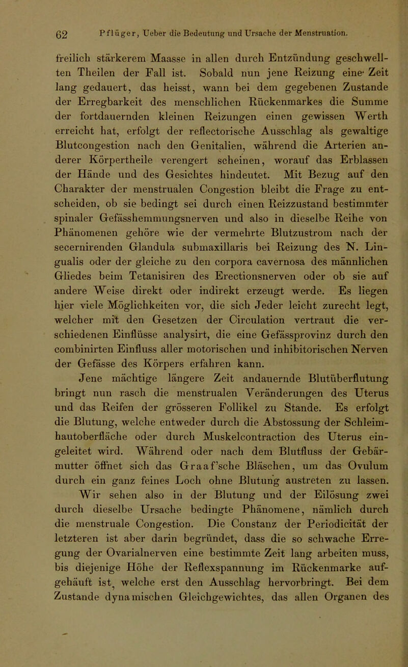 freilich stärkerem Maasse in allen durch Entzvindung geschwell- ten Theilen der Fall ist. Sobald nun jene Reizung eine- Zeit lang gedauert, das heisst, wann bei dem gegebenen Zustande der Erregbarkeit des menschlichen Rückenmarkes die Summe der fortdauernden kleinen Reizungen einen gewissen Werth erreicht hat, erfolgt der reflectorische Ausschlag als gewaltige Blutcongestion nach den Genitalien, während die Arterien an- derer KÖrpertheile verengert scheinen, worauf das Erblassen der Hände und des Gesichtes hindeutet. Mit Bezug auf den Charakter der menstrualen Congestion bleibt die Frage zu ent- scheiden, ob sie bedingt sei durch einen Reizzustand bestimmter spinaler Gefässhemmungsnerven und also in dieselbe Reihe von Phänomenen gehöre wie der vermehrte Blutzustrom nach der secernirenden Glandula submaxillaris bei Reizung des N. Lin- gualis oder der gleiche zu den corpora cavernosa des männlichen Gliedes beim Tetanisiren des Erectionsnerven oder ob sie auf andere Weise direkt oder indirekt erzeugt werde. Es liegen hier viele Möglichkeiten vor, die sich Jeder leicht zurecht legt, welcher mit den Gesetzen der Circulation vertraut die ver- schiedenen Einflüsse analysirt, die eine Gefässprovinz durch den combinirten Einfluss aller motorischen und inhibitorischen Nerven der Gefässe des Körpers erfahren kann. Jene mächtige längere Zeit andauernde Blutüberflutung bringt nun rasch die menstrualen Veränderungen des Uterus und das Reifen der grösseren Follikel zu Stande. Es erfolgt die Blutung, welche entweder durch die Abstossung der Schleim- hautoberfläche oder durch Muskelcontraction des Uterus ein- geleitet wird. Während oder nach dem Blutfluss der Gebär- mutter öflPnet sich das Graafsche Bläschen, um das Ovulum durch ein ganz feines Loch ohne Blutung austreten zu lassen. Wir sehen also in der Blutung und der Eilösung zwei durch dieselbe Ursache bedingte Phänomene, nämlich durch die menstruale Congestion. Die Constanz der Periodicität der letzteren ist aber darin begründet, dass die so schwache Erre- gung der Ovarialnerven eine bestimmte Zeit lang arbeiten muss, bis diejenige Höhe der Reflexspannung im Rückenmarke auf- gehäuft ist welche erst den Ausschlag hervorbringt. Bei dem Zustande dynamischen Gleichgewichtes, das allen Organen des