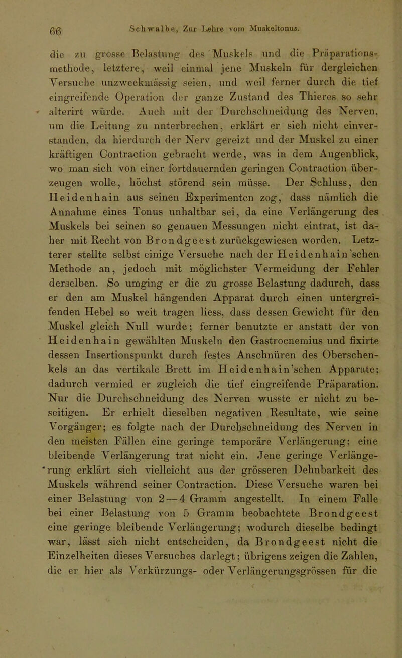 die zu grosse Belastung des Muskels und die Präparations- methode, letztere, weil einmal jene Muskeln für dergleichen Versuche unzweckinässig seien, und weil ferner durch die tief eingreifende Operation der ganze Zustand des Thieres so sehr ♦ alterirt wäirde. Auch mit der Durchschneidung des Nerven, um die Leitung zu unterbrechen, erklärt er sich nicht einver- standen, da hierdurch der Nerv gereizt und der Muskel zu einer kräftigen Contraction gebracht werde, was in dem Augenblick, wo man sich von einer fortdauernden geringen Contraction über- zeugen wolle, höchst störend sein müsse. Der Schluss, den Heidenhain aus seinen Experimenten zog, dass nämlich die Annahme eines Tonus imhaltbar sei, da eine Verlängerung des Muskels bei seinen so genauen Messungen nicht eintrat, ist da- her mit Recht von Brondgeest zurückgewiesen worden. Letz- terer stellte selbst einige Versuche nach der Heidenhain'sehen Methode an, jedoch mit möglichster Vermeidung der Fehler derselben. So umging er die zu grosse Belastung dadurch, dass er den am Muskel hängenden Apparat durch einen untergrei- fenden Hebel so weit tragen Hess, dass dessen Gewicht für den Muskel gleich Null wurde; ferner benutzte er anstatt der von Heidenhain gewählten Muskeln den Gastrocnemius und fixirte dessen Insertionspunkt durch festes Anschnüren des Oberschen- kels an das vertikale Brett im Heidenhain'schen Apparate; dadurch vermied er zugleich die tief eingreifende Präparation. Nur die Durchschneidung des Nerven wusste er nicht zu be- seitigen. Er erhielt dieselben negativen Resultate, wie seine Vorgänger; es folgte nach der Durchschneidung des Nerven in den meisten Fällen eine geringe temporäre Verlängerung; eine bleibende Verlängerung trat nicht ein. Jene geringe Verlänge- *rung erklärt sich vielleicht aus der grösseren Dehnbarkeit des Muskels während seiner Contraction. Diese Versuche waren bei einer Belastung von 2 — 4 Gramm angestellt. In einem Falle bei einer Belastung von 5 Gramm beobachtete Brondgeest eine geringe bleibende Verlängerung; wodurch dieselbe bedingt war, lässt sich nicht entscheiden, da Brondgeest nicht die Einzelheiten dieses Versuches darlegt; übrigens zeigen die Zahlen, die er hier als Verkürzungs- oder Verlängerungsgrössen für die